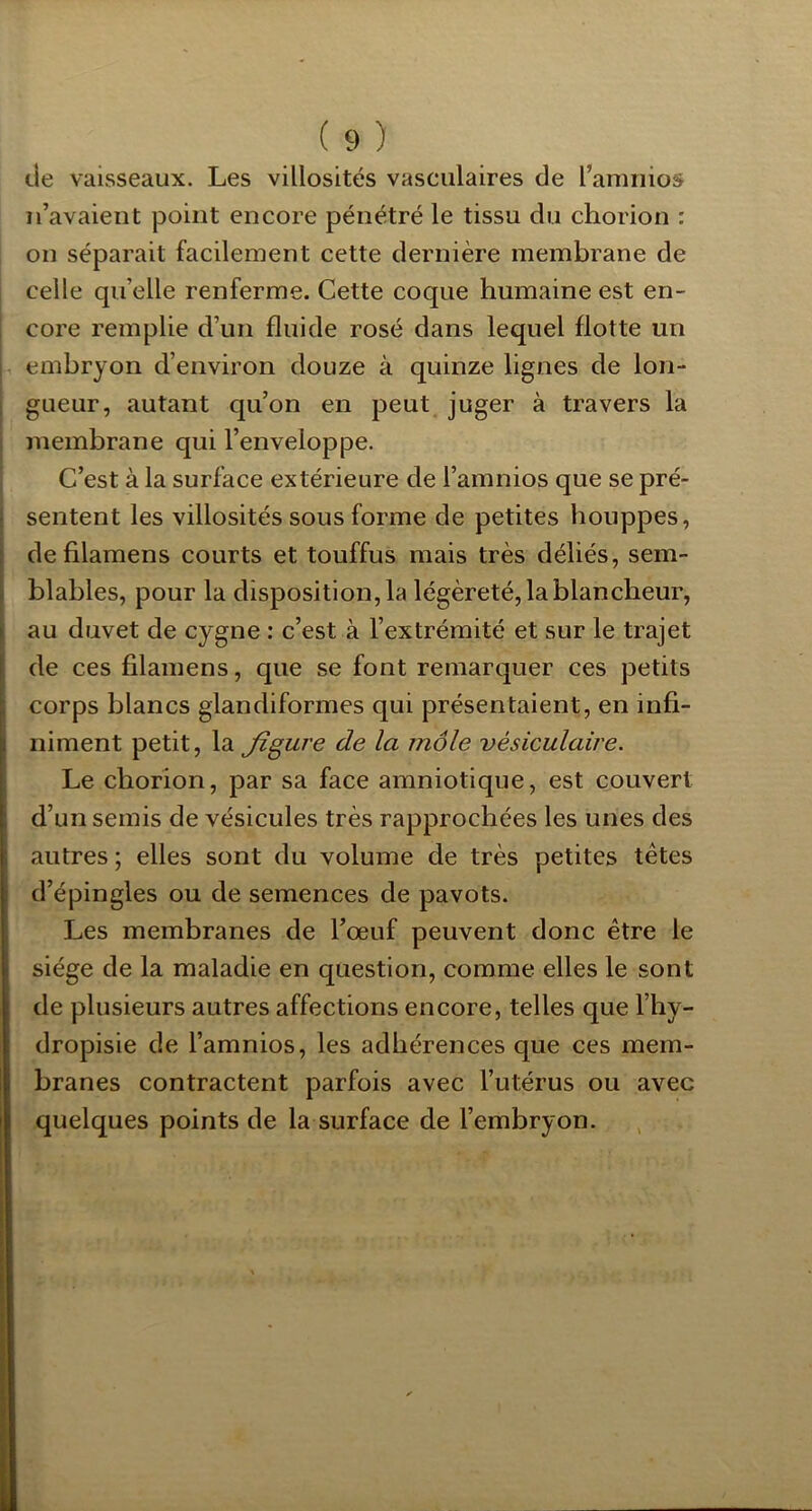 de vaisseaux. Les villosités vasculaires de l’amiiios n’avaient point encore pénétré le tissu du chorion : on séparait facilement cette dernière membrane de celle qu’elle renferme. Cette coque humaine est en- core remplie d’un fluide rosé dans lequel flotte un embryon d’environ douze à quinze lignes de lon- gueur, autant qu’on en peut juger à travers la membrane qui l’enveloppe. C’est à la surface extérieure de l’amnios que se pré- sentent les villosités sous forme de petites houppes, de filamens courts et touffus mais très déliés, sem- blables, pour la disposition, la légèreté, la blancheur, au duvet de cygne : c’est à l’extrémité et sur le trajet de ces filamens, que se font remarquer ces petits corps blancs glandiformes qui présentaient, en infi- niment petit, la Jigure de la môle vésiculaire. Le chorion, par sa face amniotique, est couvert d’un semis de vésicules très rapprochées les unes des autres ; elles sont du volume de très petites tètes d’épingles ou de semences de pavots. Les membranes de l’oeuf peuvent donc être le siège de la maladie en question, comme elles le sont de plusieurs autres affections encore, telles que l’hy- dropisie de l’amnios, les adhérences que ces mem- branes contractent parfois avec l’utérus ou avec quelques points de la surface de l’embryon.