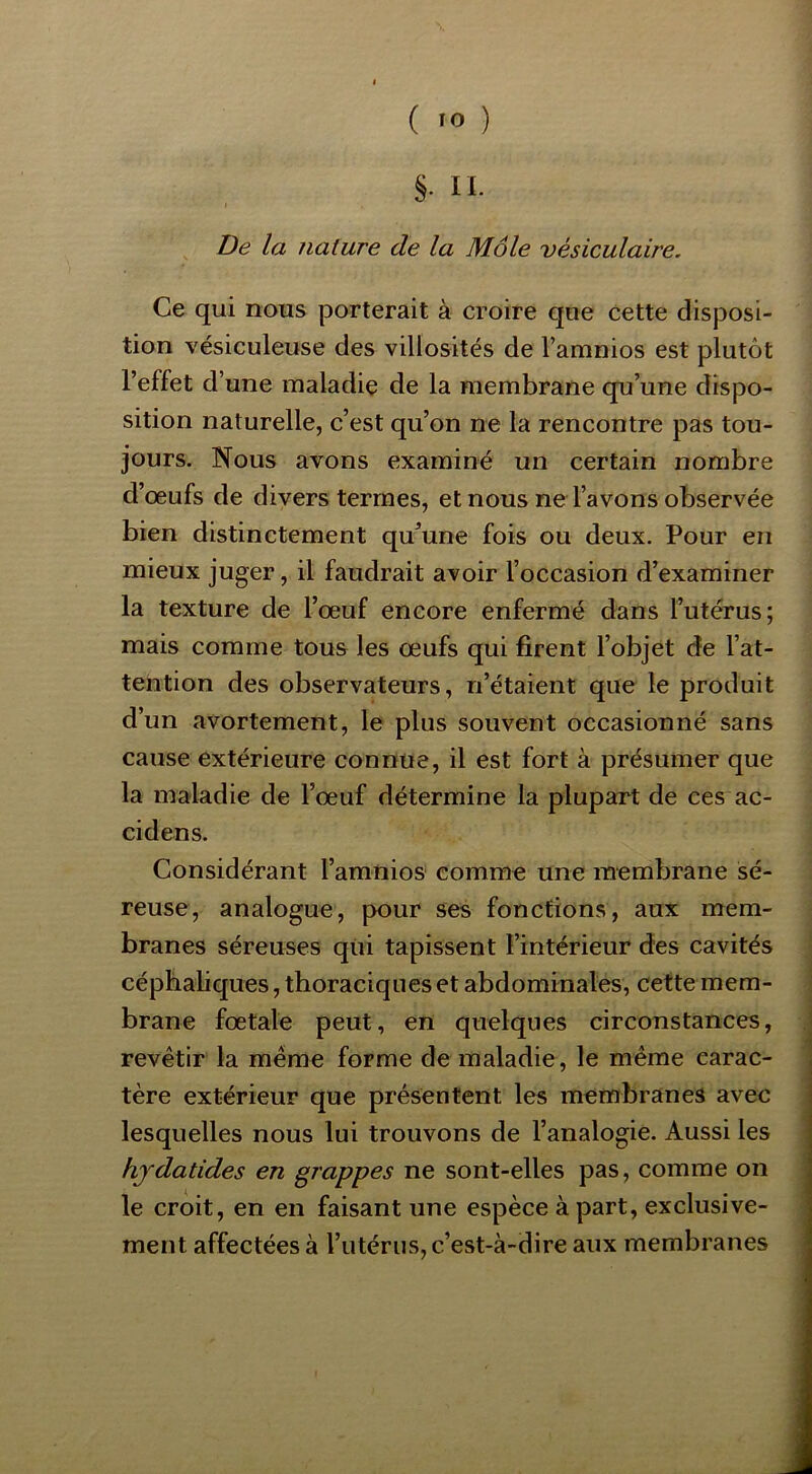 De la nature de la Môle vésiculaire. Ce qui nous porterait à croire que cette disposi- tion vésiculeiise des villosités de l’amnios est plutôt l’effet d’ une maladie de la membrane qu’une dispo- sition naturelle, c’est qu’on ne la rencontre pas tou- jours. Nous avons examiné un certain nombre d’œufs de divers termes, et nous ne l’avons observée bien distinctement qu’une fois ou deux. Pour en mieux juger, il faudrait avoir l’occasion d’examiner la texture de l’œuf encore enfermé dans l’utérus; mais comme tous les œufs qui firent l’objet de l’at- tention des observateurs, n’étaient que le produit d’un avortement, le plus souvent occasionné sans cause extérieure connue, il est fort à présumer que la maladie de l’œuf détermine la plupart de ces ac- cidens. Considérant l’amnios comme une membrane sé- reuse, analogue, pour ses fonctions, aux mem- branes séreuses qui tapissent l’intérieur des cavités céphaliques, thoraciques et abdominales, cette mem- brane fœtale peut, en quelques circonstances, revêtir la même forme de maladie, le même carac- tère extérieur que présentent les membranes avec lesquelles nous lui trouvons de l’analogie. Aussi les hjdatides en grappes ne sont-elles pas, comme on le croit, en en faisant une espèce à part, exclusive- ment affectées à l’utérus, c’est-à-dire aux membranes