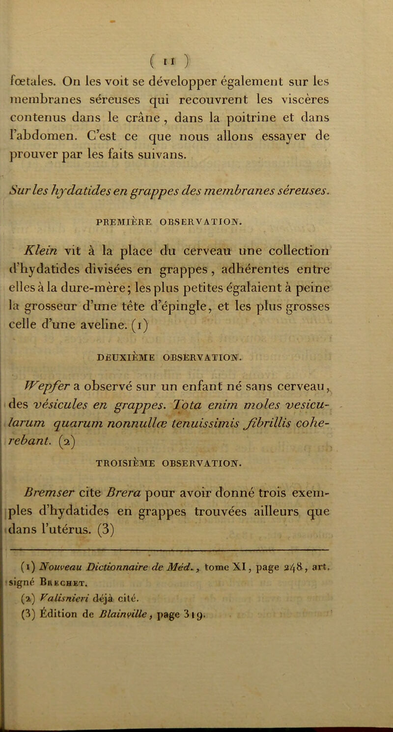 ( ■■ ) fœtales. Ou les voit se développer également sur les membranes séreuses qui recouvrent les viscères contenus dans le crâne , dans la poitrine et dans l’abdomen. C’est ce que nous allons essayer de prouver par les faits suivans. Sut'les hjdatides en grappes des membranes séreuses. PREMIÈRE OBSERVATION. Klein vit à la place du cerveau une collection d’hydatides divisées en grappes, adhérentes entre elles à la dure-mère; les plus petites égalaient à peine la grosseur d’une tête d’épingle, et les plus grosses celle d’une aveline, (i) DEUXIÈME OBSERVATION. Wepfer a observé sur un enfant né sans cerveau, des vésicules en grappes. Tota enim moles vesicu- - larum quarum nonnullœ tenuissimis Jîbrillis cohe- rebant. (2) TROISIÈME OBSERVATION. Bremser cite Brera pour avoir donné trois exem- ples d’hydatides en grappes trouvées ailleurs que dans l’utérus. (3) (1) Nouveau Dictionnaire de Méd.., tome XI, page 3/|H, art. signé Bruchet. (2) Valisnieri déjà cité. (3) Édition de Blainville, page 319.