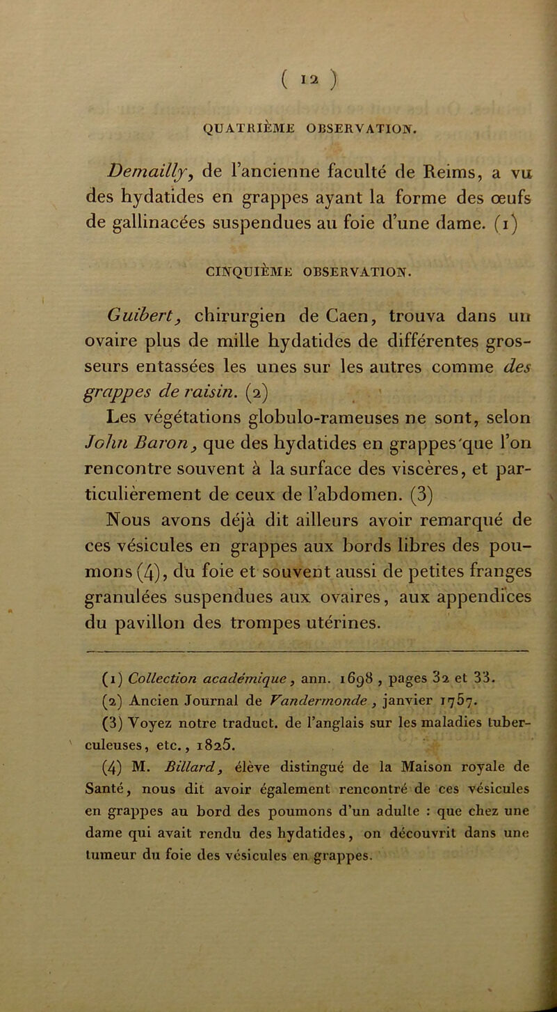 QUATRIÈME OBSERVATION, Demaillj, de l’ancienne faculté de Reims, a vu des hydatides en grappes ayant la forme des oeufs de gallinacées suspendues au foie d’une dame, (i) CINQUIÈME OBSERVATION. Guibert, chirurgien de Caen, trouva dans un ovaire plus de mille hydatides de différentes gros- seurs entassées les unes sur les autres comme des grappes de raisin. (2) Les végétations globulo-rameuses ne sont, selon John Baron J que des hydatides en grappes'que l’on rencontre souvent à la surface des viscères, et par- ticulièrement de ceux de l’abdomen. (3) Nous avons déjà dit ailleurs avoir remarqué de ces vésicules en grappes aux bords libres des pou- mons (4), du foie et souvent aussi de petites franges granulées suspendues aux ovaires, aux appendices du pavillon des trompes utérines. (1) Collection académique y ann. 1698 , pages 3i et 38, (2) Ancien Journal de Vandermonde, janvier 1767. (3) Voyez notre traduct. de l’anglais sur les maladies tuber- ' culeuses, etc., iSaS. (4) M. Billard, élève distingué de la Maison royale de Santé, nous dit avoir également renconti’é de ces vésicules en grappes au bord des poumons d’un adulte : que chez une dame qui avait rendu des hydatides, on découvrit dans une tumeur du foie des vésicules en grappes.