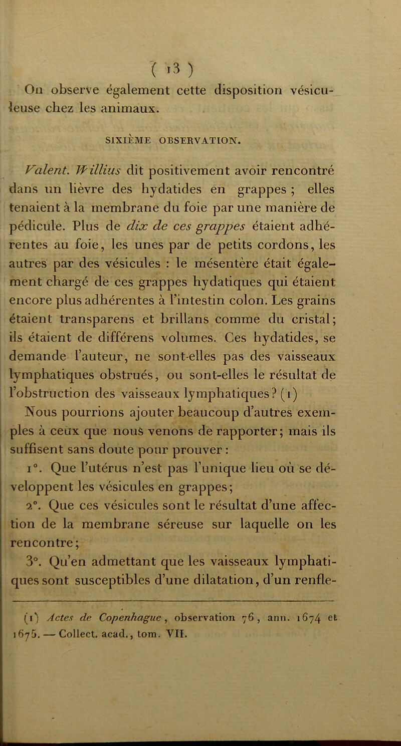 -( .3 ) On observe également cette disposition vésicu- leuse chez les animaux. SIXIÈME OBSERVATION. Valent. Willius dit positivement avoir rencontré dans un lièvre des hydatides en grappes ; elles tenaient à la membrane du foie par une manière de pédicule. Plus de dix de ces grappes étaient adhé- rentes au foie, les unes par de petits cordons, les autres par des vésicules : le mésentère était égale- ment chargé de ces grappes hydatiques qui étaient encore plus adhérentes à l’intestin colon. Les grains étaient transparens et brillans comme du cristal; ils étaient de différens volumes. Ces hydatides, se demande l’auteur, ne sont-elles pas des vaisseaux lymphatiques obstrués, ou sont-elles le résultat de l’obstruction des vaisseaux lympjhatiques? (i) Nous pourrions ajouter beaucoup d’autres exem- ples à ceux que nous venons de rapporter; mais ils suffisent sans doute pour prouver : 1°. Que l’utérus n’est pas l’unique lieu où se dé- veloppent les vésicules en grappes; 2°. Que ces vésicules sont le résultat d’une affec- tion de la membrane séreuse sur laquelle on les rencontre; 3°. Qu’en admettant que les vaisseaux lymphati- ques sont susceptibles d’une dilatation, d’un renfle- (i) Actes de Copenhague., observation 76, ann. 1674 et 16y5. — Collect. acad., lom. VII.