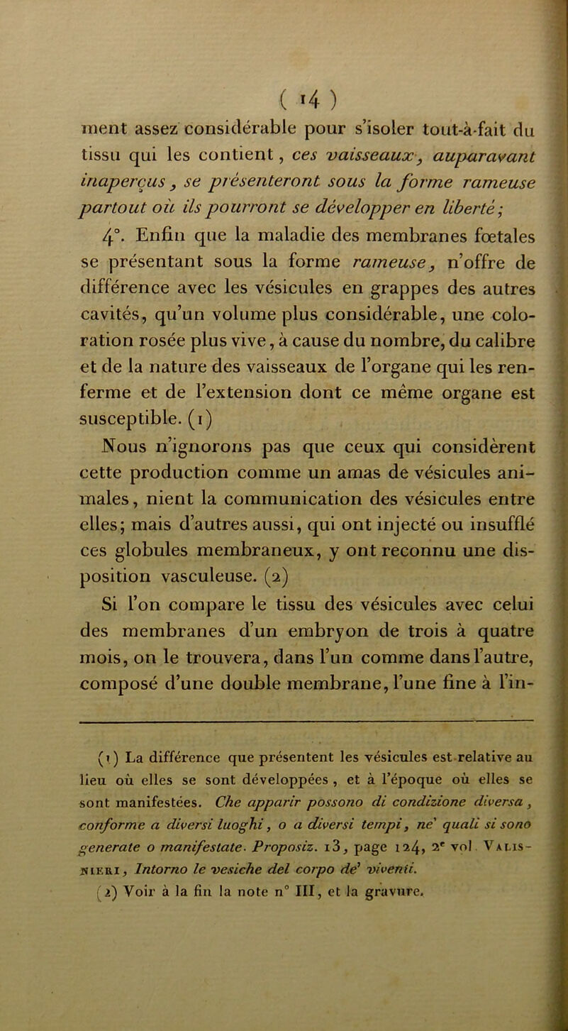 ( >4) nient assez considérable pour s’isoler tout-à-fait du tissu qui les contient, ces vaisseaux, auparavant inaperçus , se présenteront sous la forme rameuse partout oh ils pourront se développer en liberté; 4°. Enfin que la maladie des membranes fœtales se présentant sous la forme rameuse, n’offre de différence avec les vésicules en grappes des autres cavités, qu’un volume plus considérable, une colo- ration rosée plus vive, à cause du nombre, du calibre et de la nature des vaisseaux de l’organe qui les ren- ferme et de l’extension dont ce même organe est susceptible, (i) Nous n’ignorons pas que ceux qui considèrent cette production comme un amas de vésicules ani- males , nient la communication des vésicules entre elles; mais d’autres aussi, qui ont injecté ou insufflé ces globules membraneux, y ont reconnu une dis- position vasculeuse. (2) Si l’on compare le tissu des vésicules avec celui des membranes d’un embryon de trois à quatre mois, on le trouvera, dans l’un comme dansl’auti’e, composé d’une double membrane, l’une fine à l’in- (1.) La différence que présentent les vésicules est relative au lieu où elles se sont développées , et à l’époque où elles se sont manifestées. Che apparir possono di condizione diversa , conforme a diversi luoghi, o a diversi tempi, ne' quali si sono generale o manifestate- Proposiz. i3, page 124» Valis- NiKRi, Intorno le vesiche del corpo dd vivenfi. (2) Voir à la fin la note n° III, et la gravure.