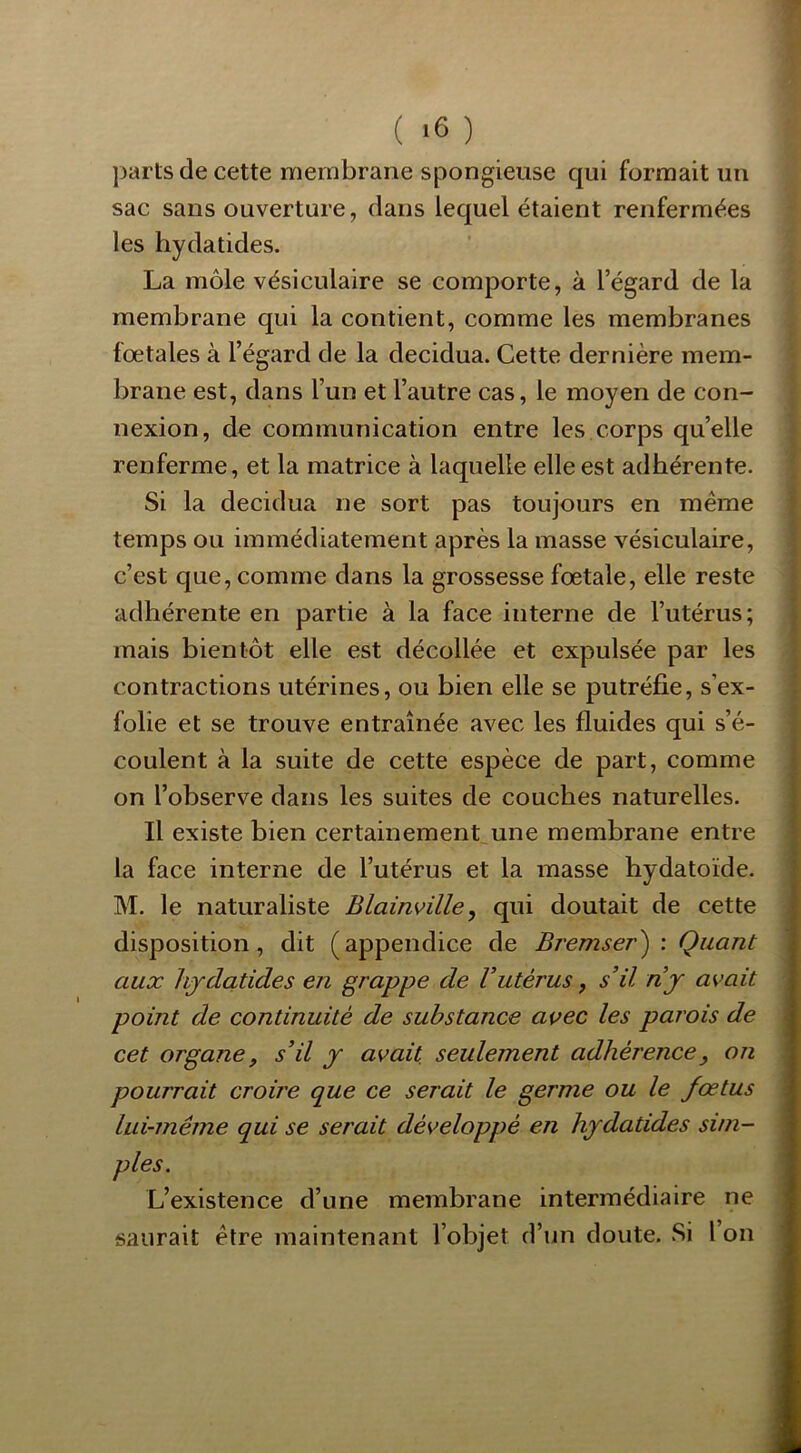 parts de cette membrane spongieuse qui formait un sac sans ouverture, dans lequel étaient renfermées les hydatides. La môle vésiculaire se comporte, à l’égard de la membrane qui la contient, comme les membranes fœtales à l’égard de la decidua. Cette dernière mem- brane est, dans l’un et l’autre cas, le moyen de con- nexion, do communication entre les corps qu’elle renferme, et la matrice à laquelle elle est adhérente. Si la decidua ne sort pas toujours en meme temps ou immédiatement après la masse vésiculaire, c’est que, comme dans la grossesse fœtale, elle reste adhérente en partie à la face interne de l’utérus; mais bientôt elle est décollée et expulsée par les contractions utérines, ou bien elle se putréfie, s’ex- folie et se trouve entraînée avec les fluides qui s’é- coulent à la suite de cette espèce de part, comme on l’observe dans les suites de couches naturelles. Il existe bien certainement une membrane entre la face interne de l’utérus et la masse hydatoïde. M. le naturaliste Blainville, qui doutait de cette disposition, dit (appendice de Bremser^ : Quant aux hydatides en grappe de Vutérus, s’il nj avait point de continuité de substance avec les parois de cet organe, s’il y avait seulement adhérence, on pourrait croire que ce serait le germe ou le fœtus lui-même qui se serait développé en hydatides sim- L’existence d’une membrane intermédiaire ne saurait être maintenant l’objet d’un doute. Si l’on