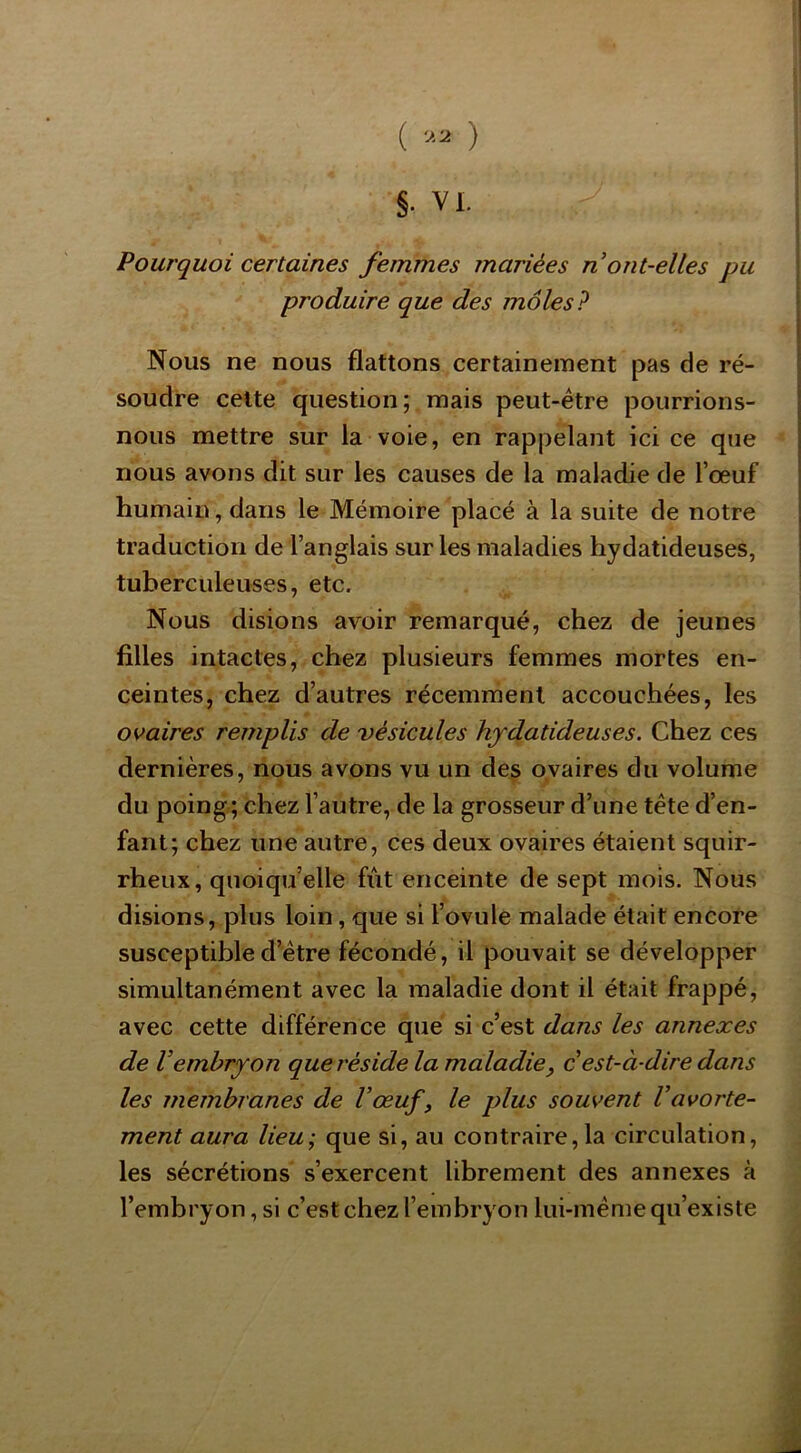 ( ) §. VI. Pourquoi certaines femmes mariées n ont-elles pu produire que des môles? Nous ne nous flattons certainement pas de ré- soudre cette question; mais peut-être pourrions- nous mettre sur la voie, en rappelant ici ce que nous avons dit sur les causes de la maladie de l’œuf humain, dans le Mémoire placé à la suite de notre traduction de l’anglais sur les maladies hydatideuses, tuberculeuses, etc. Nous disions avoir remarqué, chez de jeunes filles intactes, chez plusieurs femmes mortes en- ceintes, chez d’autres récemment accouchées, les os^aires remplis de vésicules hydatideuses. Chez ces dernières, nous avons vu un des ovaires du volume du poing; chez l’autre, de la grosseur d’une tête d’en- fant; chez une autre, ces deux ovaires étaient squir- rheux, quoiqu’elle fut enceinte de sept mois. Nous disions, plus loin, que si l’ovule malade était encore susceptible d’être fécondé, il pouvait se développer simultanément avec la maladie dont il était frappé, avec cette différence que si c’est dans les annexes de Vembryon quel'éside la maladie, c est-à-dire dans les membranes de l’œuf, le plus souvent l’avorte- ment aura lieu; que si, au contraire,la circulation, les sécrétions s’exercent librement des annexes à l’embryon, si c’est chez l’embryon lui-même qu’existe