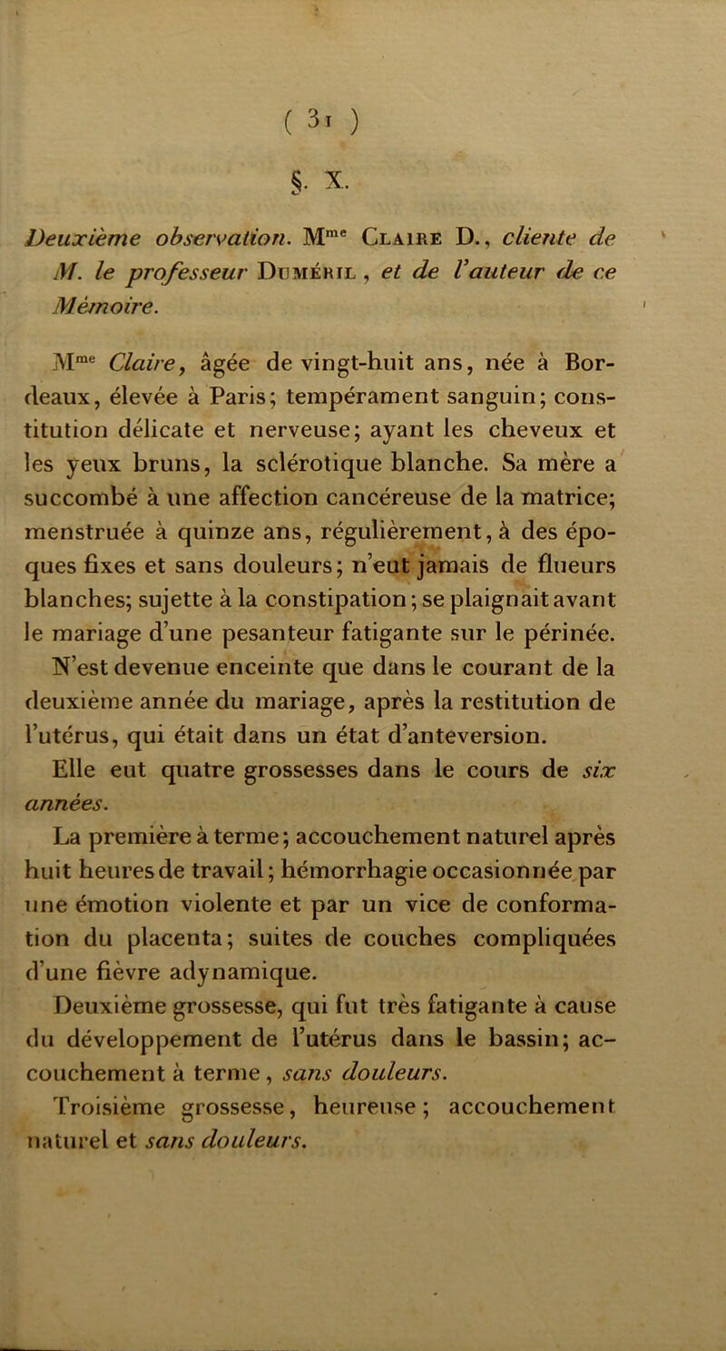 ( 3. ) i X. Deuxième observation. Claire D., cliente de M. le professeur Düméril , et de Vauteur de ce Mémoire. Claire y âgée de vingt-huit ans, née à Bor- deaux, élevée à Paris; tempérament sanguin; cons- titution délicate et nerveuse; ayant les cheveux et les yeux bruns, la sclérotique blanche. Sa mère a succombé à une affection cancéreuse de la matrice; menstruée à quinze ans, régulièrement, à des épo- ques fixes et sans douleurs; n’eut jamais de flueurs blanches; sujette à la constipation ; se plaignait avant le mariage d’une pesanteur fatigante sur le périnée. N’est devenue enceinte que dans le courant de la deuxième année du mariage, après la restitution de l’utérus, qui était dans un état d’anteversion. Elle eut quatre grossesses dans le cours de six années. La première à terme; accouchement naturel après huit heures de travail; hémorrhagie occasionnée,par une émotion violente et par un vice de conforma- tion du placenta; suites de couches compliquées d’une fièvre adynamique. Deuxième grossesse, qui fut très fatigante à cause du développement de l’utérus dans le bassin; ac- couchement à terme, sans douleurs. Troisième grossesse, heureuse; accouchement naturel et sans douleurs.