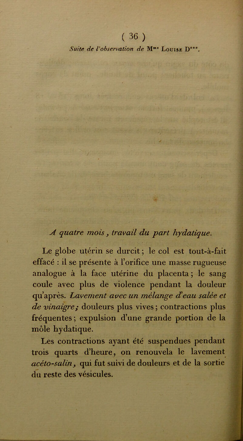 Suite de l'observation de M* Louise D***. s i A quatre mois, travail du part hydatique. ' 'i ' Le globe utérin se durcit ; le col est tout-à-fait (v effacé : il se présente à l’orifice une masse rugueuse I analogue à la face utérine du placenta ; le sang coule avec plus de violence pendant la douleur [i qu’après. Lavement avec un mélange d’eau salée et de vinaigre; douleurs plus vives ; contractions plus rf fréquentes ; expulsion d’une grande portion de la il môle hydatique. || Les contractions ayant été suspendues pendant trois quarts d’heure, on renouvela le lavement acéto-salin, qui fut suivi de douleurs et de la sortie du reste des vésicules.