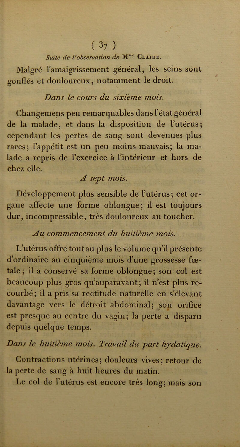 J ( 3y ) Suite de l’observation de M' Claire. Malgré ramaigrissement général, les seins sont gonflés et douloureux, notamment le droit. Dans le cours du sixième mois. Ghangemens peu remarquables dans l’état général de la malade, et dans la disposition de l’utérus; cependant les pertes de sang sont devenues plus rares; l’appétit est un peu moins mauvais; la ma- lade a repris de l’exercice à l’intérieur et hors de chez elle. .cé sept mois. Développement plus sensible de l’utérus ; cet or- gane affecte une forme oblongue; il est toujours dur, incompressible, très douloureux au toucher. Jlu commencement du huitième mois. L’utérus offre tout au plus le volume qu’il présente d’ordinaire au cinquième mois d’une grossesse fœ- tale ; il a conservé sa forme oblongue; son col est beaucoup plus gros qu’auparavant; il n’est plus re- courbé; il a pris sa rectitude naturelle en s’élevant davantage vers le détroit abdominal; son orifice est presque au centre du vagin; la perte a disparu depuis quelque temps. Dans le huitième mois. Travail du part hydatique. Contractions utérines; douleurs vives; retour de la perte de sang à huit heures du matin. Le col de l’utérus est encore très long; mais son