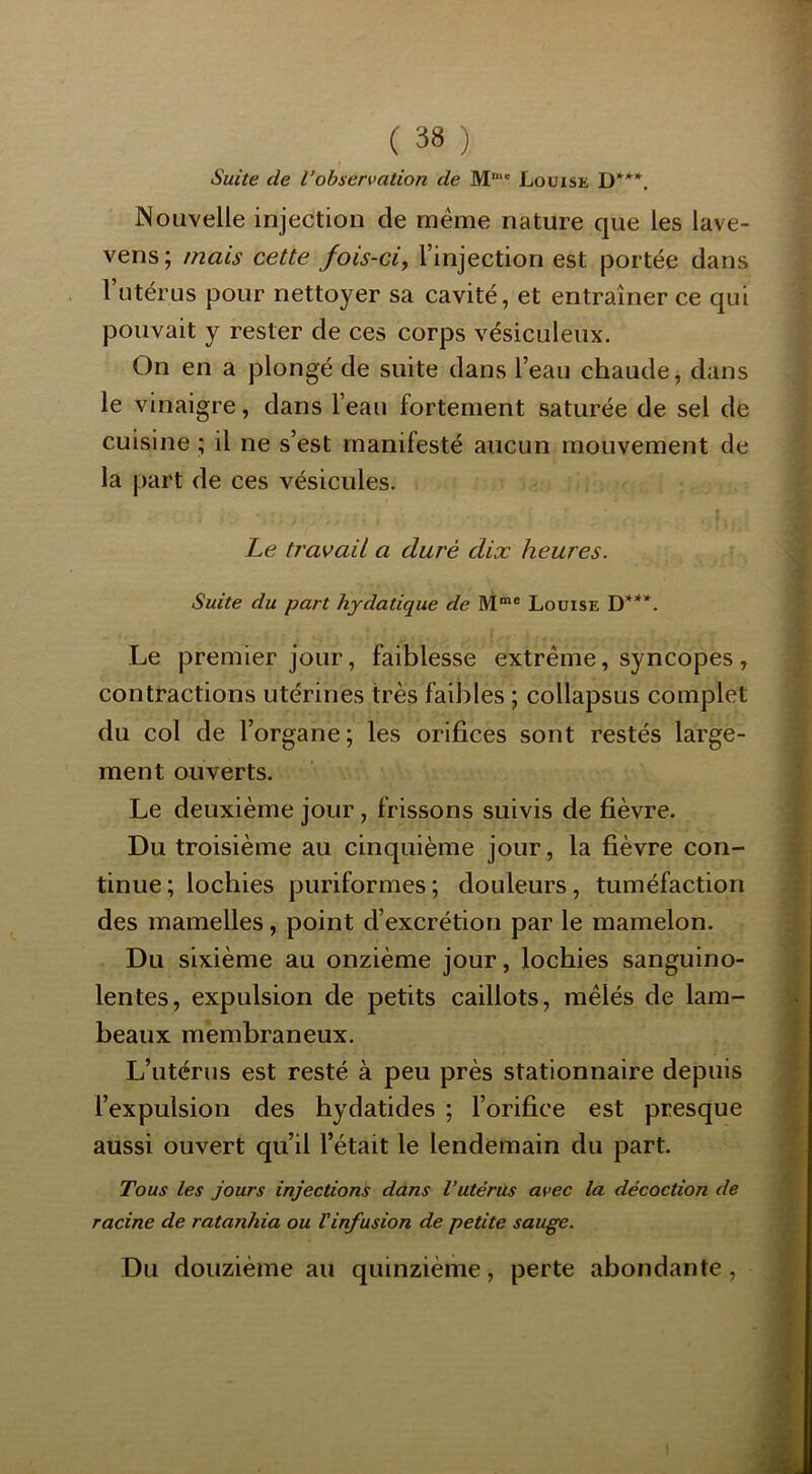 Suite de l’observation de M“' Louise D***. ISouvelle injection de meme nature que les lave- vens; mais cette fois-ci^ l’injection est portée dans l’utérus pour nettoyer sa cavité, et entraîner ce qui pouvait y rester de ces corps vésiciileux. On en a plongé de suite dans l’eau chaude, dans le vinaigre, dans l’eau fortement saturée de sel de cuisine ; il ne s’est manifesté aucun mouvement de la part de ces vésicules. ! Le tJ'avaU a duré dix heures. ■ Suite du part hydatique de M*® Louise D***. Le premier jour, faiblesse extrême, syncopes , contractions utérines très faibles ; collapsus complet du col de l’organe; les orifices sont restés large- ment ouverts. Le deuxième jour, frissons suivis de fièvre. Du troisième au cinquième jour, la fièvre con- tinue; lochies puriformes; douleurs, tuméfaction des mamelles, point d’excrétion par le mamelon. Du sixième au onzième jour, lochies sanguino- lentes, expulsion de petits caillots, mêlés de lam- beaux membraneux. L’utérus est resté à peu près stationnaire depuis l’expulsion des hydatides ; l’orifice est presque aussi ouvert qu’il l’était le lendemain du part. Tous les jours injections dans l’utérus avec la décoction de racine de ratanhia ou l'infusion de petite sauge. Du douzième au quinzième, perte abondante,