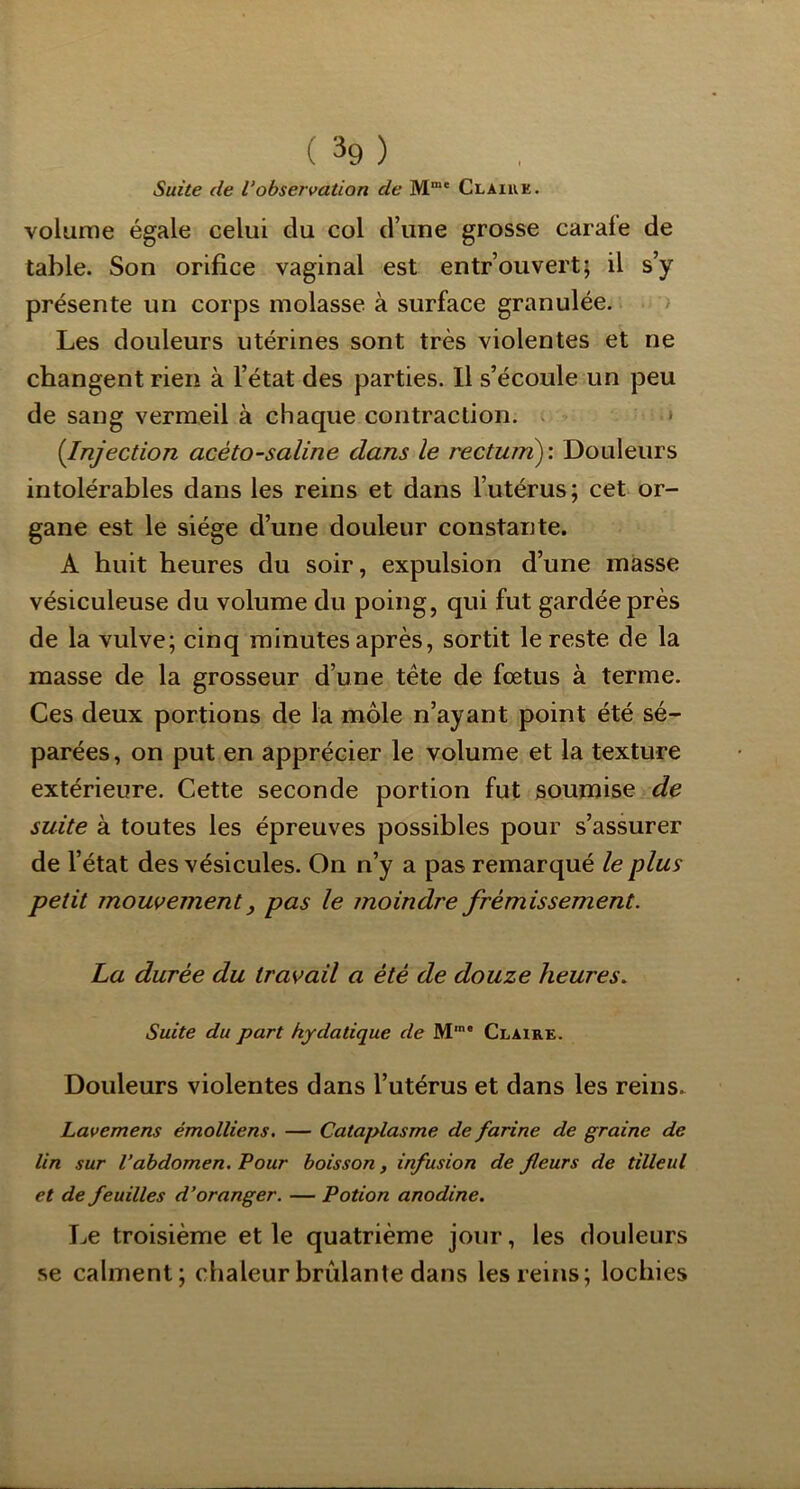 Suite de Vobservation de M“' Claire. volume égale celui du col d’une grosse carale de table. Son orifice vaginal est entrouvert; il s’y présente un corps molasse à surface granulée. > Les douleurs utérines sont très violentes et ne changent rien à l’état des parties. Il s’écoule un peu de sang vermeil à chaque contraction. > {Injection acéto-saline dans le rectuni)'. Douleurs intolérables dans les reins et dans rutérus; cet or- gane est le siège d’une douleur constante. A huit heures du soir, expulsion d’une masse vésiculeuse du volume du poing, qui fut gardée près de la vulve; cinq minutes après, sortit le reste de la masse de la grosseur d’une tête de fœtus à terme. Ces deux portions de la môle n’ayant point été sé- parées , on put en apprécier le volume et la texture extérieure. Cette seconde portion fut soumise de suite à toutes les épreuves possibles pour s’assurer de l’état des vésicules. On n’y a pas remarqué le plus petit mouvement, pas le moindre frémissement. La durée du travail a été de douze heures. Suite du part hydatique de M'* Claire. Douleurs violentes dans l’utérus et dans les reins^ Lavemens émolliens. — Cataplasme de farine de graine de lin sur l’abdomen. Four boisson, infusion de fleurs de tilleul et de feuilles d’oranger. — Potion anodine. Le troisième et le quatrième jour, les douleurs se calment; chaleur brûlante dans les reins; lochies