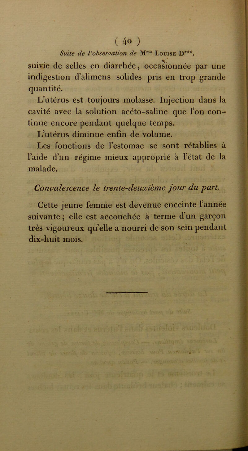Suite de l’observation de M** Louise D***. suivie de selles en diarrhée, occasionnée par une indigestion d’alimens solides pris en trop grande quantité. L’utérus est toujours molasse. Injection dans la cavité avec la solution acéto-saline que l’on con- tinue encore pendant quelque temps. L’utérus diminue enfin de volume. Les fonctions de l’estomac se sont rétablies à l’aide d’un régime mieux approprié à l’état de la malade. Convalescence le trente-deuxième jour du part. Cette jeune femme est devenue enceinte l’année suivante ; elle est accouchée à terme d’un garçon très vigoureux qu elle a nourri de son sein pendant dix-huit mois.