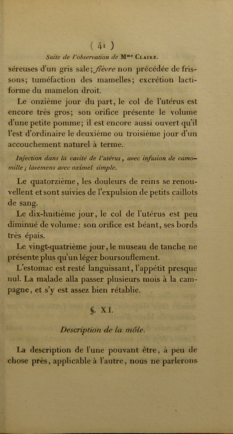 Suite (le l’observation de M™* Claire. séreuses d’un gris sale;jfèc^re non précédée de fris- sons; tuméfaction des mamelles; excrétion lacti- forme du mamelon droit. Le onzième jour du part, le col de l’utérus est encore très gros; son orifice présente le volume d’une petite pomme; il est encore aussi ouvert qu’il l’est d’ordinaire le deuxième ou troisième jour d’un accouchement naturel à terme. Injection dans la cavité de l’utérus, avec infusion de camo- mille f lavemens avec oximel simple. Le quatorzième, les douleurs de reins se renou- vellent et sont suivies de l’expulsion de petits caillots de sang. Le dix-huitième jour, le col de l’utérus est peu diminué de volume: son orifice est béant, ses bords très épais. Le vingt-quatrième jour, le museau de tanche ne présente plus qu’un léger boursouflement. L’estomac est resté languissant, l’appétit presque nul. La malade alla passer plusieurs mois à la cam- pagne , et s’y est assez bien rétablie. §. XL Description de la môle. La description de l’une pouvant être, à peu de chose près, applicable à l’autre, nous ne parlerons