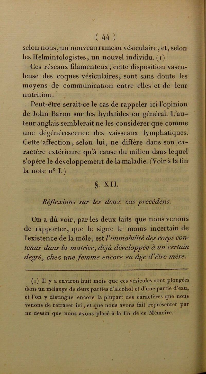 selon nous, un nouveau rameau vésiculaire, et, selon les Helmintologistes, un nouvel individu, (i) Ces réseaux filamenteux, cette disposition vascu- leuse des coques vésiculaires, sont sans doute les moyens de communication entre elles et de leur nutrition. Peut-être serait-ce le cas de rappeler ici l’opinion de John Baron sur les hydatides en général. L’au- teur anglais semblerait ne les considérer que comme une dégénérescence des vaisseaux lymphatiques. Cette'affection, selon lui, ne diffère dans son ca- ractère extérieure qu’à cause du milieu dans lequel s’opère le développement de la maladie. (Voir à la fin la note n° I.) §. XII. Réflexions sur les deux cas précédens. On a dû voir, par les deux faits que nous venons de rapporter, que le signe le moins incertain de l’existence de la môle, est Vimmobilité des corps con- tenus dans la matrice, déjà développée à un certain degré, chez une femme encore en âge d’être mère. (i) Il y a environ huit mois que ces vésicules sont plongées dans un mélange de deux parties d’alcohol et d’une partie d’eau, et l’on y distingue encore la plupart des caractères que nous venons de retracer ici, et que nous avons fait représenter par un dessin que nous avons placé à la fin de ce Mémoire. V K