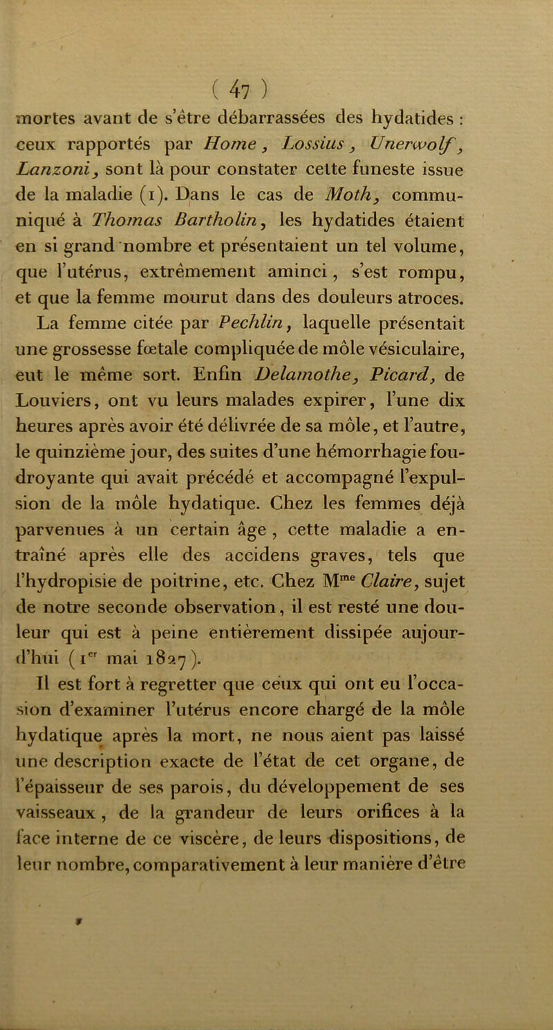 ( 4? ) mortes avant de s’étre débarrassées des hydatides : ceux rapportés par Home, Lossius, Unerwolf, Lanzoniy sont là pour constater celte funeste issue de la maladie (i). Dans le cas de Moth, commu- niqué à Thomas Bartholin, les hydatides étaient en si grand nombre et présentaient un tel volume, que Tutérus, extrêmement aminci, s’est rompu, et que la femme mourut dans des douleurs atroces. La femme citée par Pechliriy laquelle présentait une grossesse fœtale compliquée de môle vésiculaire, eut le même sort. Enfin Delamothe, Picard, de Louviers, ont vu leurs malades expirer, l’une dix heures après avoir été délivrée de sa môle, et l’autre, le quinzième jour, des suites d’une hémorrhagie fou- droyante qui avait précédé et accompagné l’expul- sion de la môle hydatique. Chez les femmes déjà parvenues à un certain âge , cette maladie a en- traîné après elle des accidens graves, tels que l’hydropisie de poitrine, etc. Chez M™® Claire, sujet de notre seconde observation, il est resté une dou- leur qui est à peine entièrement dissipée aujour- d’hui (i mai Tl est fort à regretter que ceux qui ont eu l’occa- sion d’examiner l’utérus encore chargé de la môle hydatique après la mort, ne nous aient pas laissé une description exacte de l’état de cet organe, de l’épaisseur de ses parois, du développement de ses vaisseaux, de la grandeur de leurs orifices à la face interne de ce viscère, de leurs dispositions, de leur nombre, comparativement à leur manière d’être 9