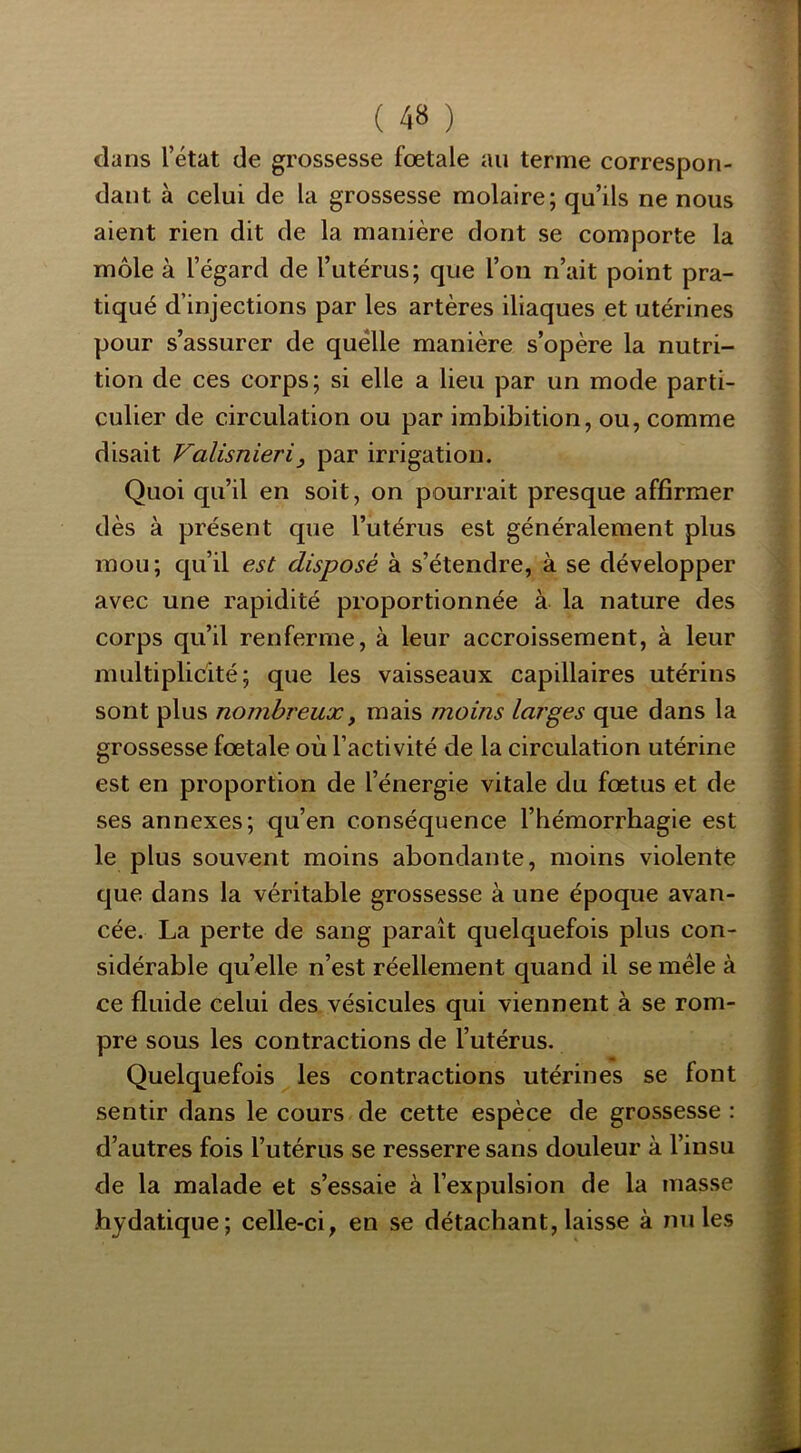 dans l’état de grossesse fœtale au terme correspon- dant à celui de la grossesse molaire; qu’ils ne nous aient rien dit de la manière dont se comporte la môle à l’égard de l’utérus; que l’on n’ait point pra- tiqué d’injections par les artères iliaques et utérines pour s’assurer de quelle manière s’opère la nutri- tion de ces corps; si elle a lieu par un mode parti- culier de circulation ou par imbibition, ou, comme disait ValisnieriJ par irrigation. Quoi qu’il en soit, on pourrait presque affirmer dès à présent que l’utérus est généralement plus mou; qu’il est disposé à s’étendre, à se développer avec une rapidité proportionnée à la nature des corps qu’il renferme, à leur accroissement, à leur multiplicité; que les vaisseaux capillaires utérins sont plus nombreux y mais moins larges que dans la grossesse fœtale où l’activité de la circulation utérine est en proportion de l’énergie vitale du fœtus et de ses annexes; qu’en conséquence l’hémorrhagie est le plus souvent moins abondante, moins violente que dans la véritable grossesse à une époque avan- cée. La perte de sang paraît quelquefois plus con- sidérable quelle n’est réellement quand il se mêle à ce fluide celui des vésicules qui viennent à se rom- pre sous les contractions de l’utérus. Quelquefois les contractions utérines se font sentir dans le cours de cette espèce de grossesse : d’autres fois l’utérus se resserre sans douleur à l’insu de la malade et s’essaie à l’expulsion de la masse hydatique; celle-ci, en se détachant, laisse à miles