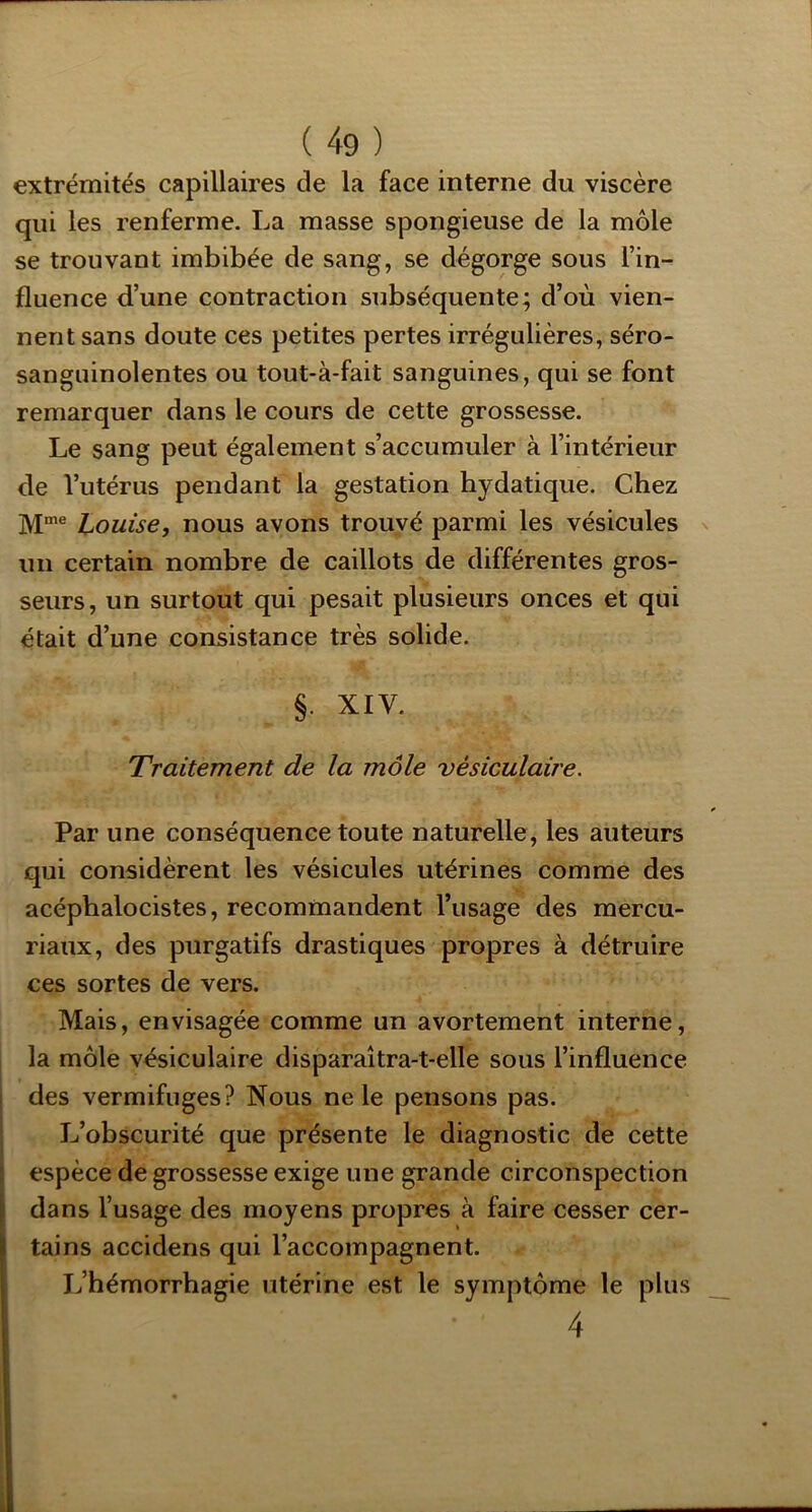 extrémités capillaires de la face interne du viscère qui les renferme. La masse spongieuse de la môle se trouvant imbibée de sang, se dégorge sous l’in- fluence d’une contraction subséquente; d’où vien- nent sans doute ces petites pertes irrégulières, séro- sanguinolentes ou tout-à-fait sanguines, qui se font remarquer dans le cours de cette grossesse. Le sang peut également s’accumuler à l’intérieur de l’utérus pendant la gestation hydatique. Chez Louise, nous avons trouvé parmi les vésicules un certain nombre de caillots de différentes gros- seurs, un surtout qui pesait plusieurs onces et qui était d’une consistance très solide. §. XIV. Traitement de la môle vésiculaire. Par une conséquence toute naturelle, les auteurs qui considèrent les vésicules utérines comme des acéphalocistes, recommandent l’usage des mercu- riaux, des purgatifs drastiques propres à détruire ces sortes de vers. Mais, envisagée comme un avortement interne, la môle vésiculaire disparaîtra-t-elle sous l’influence I des vermifuges? Nous ne le pensons pas. ; L’obscurité que présente le diagnostic de cette i espèce de grossesse exige une grande circonspection dans l’usage des moyens propres à faire cesser cer- tains accidens qui l’accompagnent. L’hémorrhagie utérine est le symptôme le plus 4