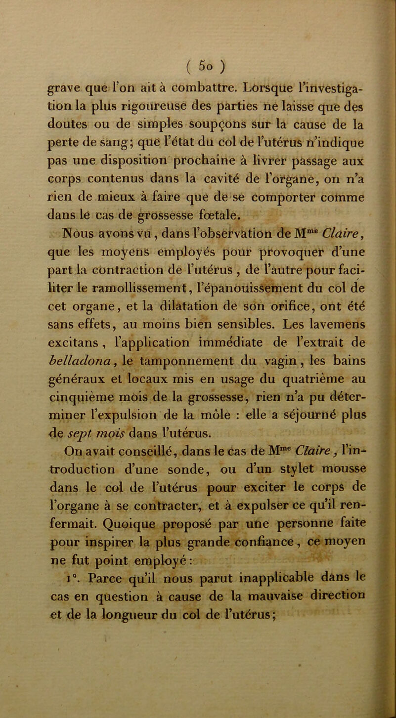 grave que l’on ait à combattre. Lôrsqüe l’investiga- tion la pliis rigoureuse des parties ne laisse que des doutes ou de simples soupçons sur la cause de la perte de sang; que l’état du col de l’utérus n’indique pas une disposition prochaine à livrer passage aux corps contenus dans la cavité de l’oi^gane, on n’a rien de mieux à faire que de se comporter comme dans lé cas de grossesse foetale. Nous avons vu, dans l’obsefvàtion de Claire^ que les moyens employés pour provoque!* d’une part la contraction de l’utérus , de l’autre pour faci- liter le ramollissement, l’épanôuisàement du col de cet organe, et la dilatation de son orifice, ont été sans effets, au moins bien sensibles. Les lavemens excitans, l’application immédiate de l’extrait de helladona, le tamponnement du vagin, les bains généraux et locaux mis en usage du quatrième au cinquième mois de la grossesse, rien n’a pu déter- miner l’expulsion de la môle : elle a séjourné plus de sept mois dans l’utérus. On avait conseillé, dans le cas de Claire , l’in- troduction d’une sonde, ou d’un stylet mousse dans le col de l’utérus pour exciter le corps de l’organe à se contracter, et à expulser ce qu’il ren- fermait. Quoique proposé par une personne faite pour inspirer la plus grande confiance, ce moyen ne fut point employé: i“. Parce qu’il nous parut inapplicable dans le cas en question à cause de la mauvaise direction et de la longueur du col de l’utérus;