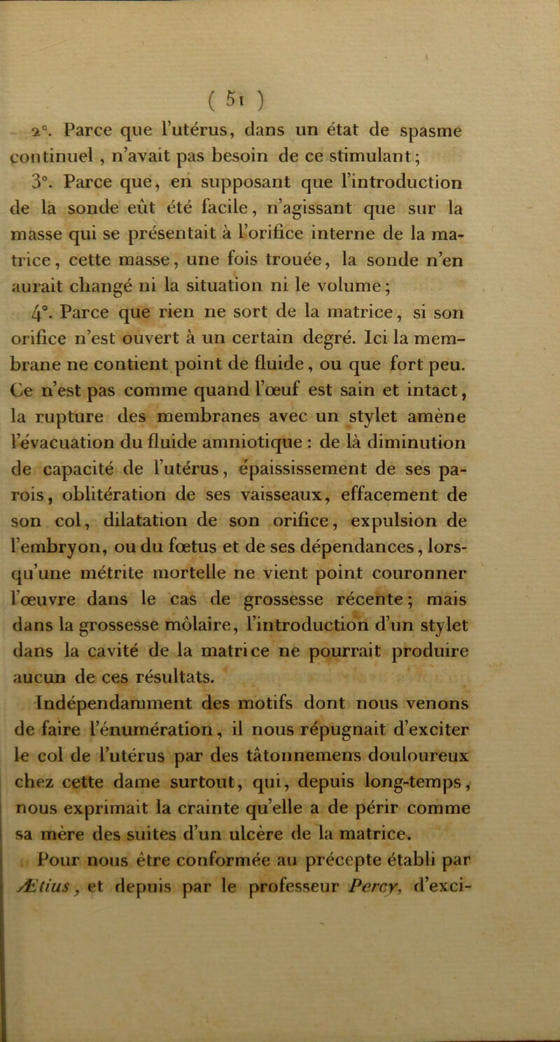( 5' ) 2°. Parce que l’utérus, dans un état de spasme continuel, n’avait pas besoin de ce stimulant; 3°. Parce que, en supposant que l’introduction de là sonde eût été facile, n’agissant que sur la masse qui se présentait à l’orifice interne de la ma- trice , cette masse, une fois trouée, la sonde n’en aurait changé ni la situation ni le volume ; 4'*. Parce que rien ne sort de la matrice, si son orifice n’est ouvert à un certain degré. Ici la mem- brane ne contient point de fluide, ou que fort peu. Ce n’est pas comme quand l’œuf est sain et intact, la rupture des membranes avec un stylet amène l’évacuation du fluide amniotique : de là diminution de capacité de l’utérus, épaississement de ses pa- rois, oblitération de ses vaisseaux, effacement de son col, dilatation de son orifice, expulsion de l’embryon, ou du fœtus et de ses dépendances, lors- qu’une métrite mortelle ne vient point couronner l’œuvre dans le cas de grossesse récente ; mais dans la grossesse môlaire, l’introduction d’un stylet dans la cavité de la matrice ne pourrait produire aucun de ces résultats. Indépendamment des motifs dont nous venons de faire l’énumération, il nous répugnait d’exciter 1« col de l’utérus par des tâtonnemens douloureux chez cette dame surtout, qui, depuis long-temps, nous exprimait la crainte quelle a de périr comme I sa mère des suites d’un ulcère de la matrice. Pour nous être conformée au précepte établi par ^ Ætius, et depuis par le professeur Percy, d’exci- [