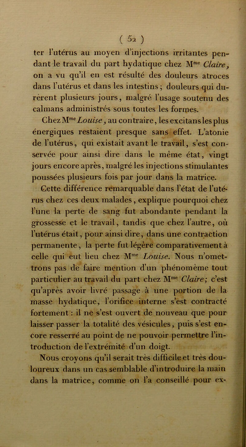{ 5. ) ter l’iitérus au moyen d’injections irritantes pen- dant le travail du part hydatique chez M”® Claire y on a vu qu’il en est résulté des douleurs atroces dans l’utérus et dans les intestins ; douleurs qui du- rèrent plusieurs jours, malgré l’usage soutenu des caïmans administrés sous toutes les formes. Chez M™® Louise, au contraire, les excitans les plus énergiques restaient presque sans effet. L’atonie de l’utérus, qui existait avant le travail, s’est con- servée pour ainsi dire dans le meme état, vingt jours encore après, malgré les injections stimulantes poussées plusieurs fois par jour dans la matrice. Cette différence remarquable dans l’état de l’uté- rus chez ces deux malades, explique pourquoi chez l’une la perte de sang fut abondante pendant la grossesse et le travail, tandis que chez l’autre, où l’utérus était, pour ainsi dire, dans une contraction permanente, la perte fut légère comparativement à celle qui eut lieu chez M™® Louise. Nous n’omet- trons pas de faire mention d’un phénomème tout particulier au travail du part chez M“® Claire; c’est qu’après avoir livré passage à une portion de la masse hydatique, l’orifice interne s’est contracté fortement : il ne s’est ouvert de nouveau que pour laisser passer la totalité des vésicules, puis s’est en- core resserré au point de ne pouvoir permettre l’in- troduction de l’extrémité d’un doigt. Nous croyons qu’il serait très difficile et très dou- loureux dans un cas semblable d’introduire la main dans la matrice, comme on l’a conseillé pour ex-