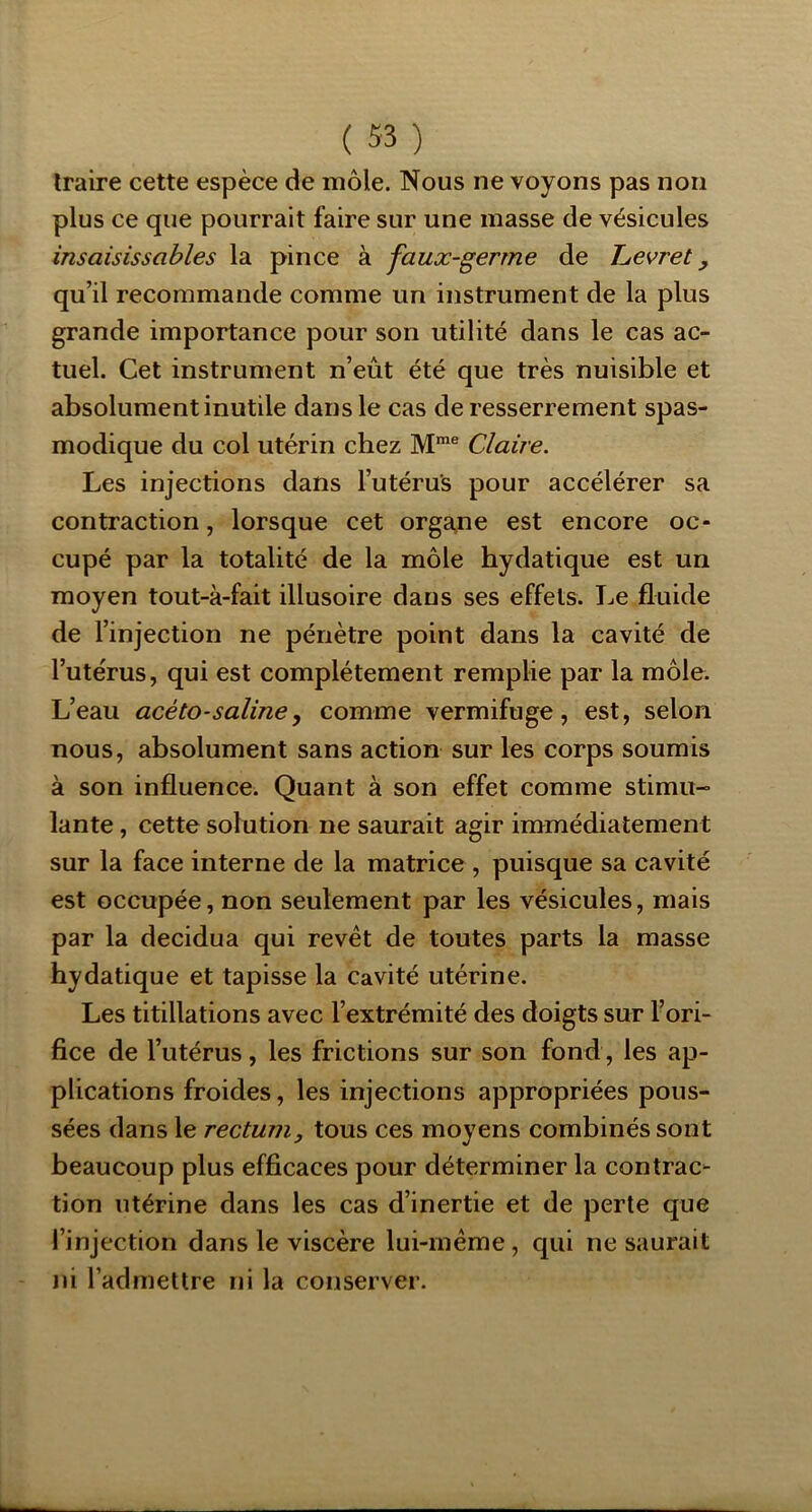 traire cette espèce de môle. Nous ne voyons pas non plus ce que pourrait faire sur une masse de vésicules insaisissables la pince à faux-germe de Levret, qu’il recommande comme un instrument de la plus grande importance pour son utilité dans le cas ac- tuel. Cet instrument n’eût été que très nuisible et absolument inutile dans le cas de resserrement spas- modique du col utérin chez M™® Claire. Les injections dans l’utérus pour accélérer sa contraction, lorsque cet orga,ne est encore oc- cupé par la totalité de la môle hydatique est un moyen tout-à-fait illusoire dans ses effets. Le fluide de l’injection ne pénètre point dans la cavité de l’utérus, qui est complètement remplie par la môle. L’eau acéto-saline y comme vermifuge, est, selon nous, absolument sans action sur les corps soumis à son influence. Quant à son effet comme stimu- lante , cette solution ne saurait agir immédiatement sur la face interne de la matrice , puisque sa cavité est occupée, non seulement par les vésicules, mais par la decidua qui revêt de toutes parts la masse hydatique et tapisse la cavité utérine. Les titillations avec l’extrémité des doigts sur l’ori- fice de l’utérus, les frictions sur son fond, les ap- plications froides, les injections appropriées pous- sées dans le rectum, tous ces moyens combinés sont beaucoup plus efficaces pour déterminer la contrac- tion utérine dans les cas d’inertie et de perte que l’injection dans le viscère lui-méme, qui ne saurait ni l’admettre ni la conserver.