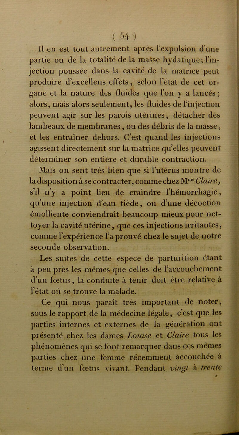 Il en est tout autrement après l’expulsion d’une partie ou de la totalité de la masse hydatique; l’in- jection poussée dans la cavité de la matrice peut produire d’excellens effets, selon l’état de cet or- gane et la nature des fluides que l’on y a lancés ; alors, mais alors seulement, les fluides de l’injection peuvent agir sur les parois utérines, détacher des lambeaux de membranes, ou des débris de la masse, et les entraîner dehors. C’est quand les injections agissent directement sur la matrice qu’elles peuvent déterminer son entière et durable contraction. Mais on sent très bien que si l’utérus montre de la disposition à se contracter, comme chez Claire, s’il n’y a point lieu de craindre l’hémorrhagie, qu’une injection d’eau tiède, ou d’une décoction émolliente conviendrait beaucoup mieux pour net- toyer la cavité utérine, que ces injections irritantes, comme l’expérience l’a prouvé chez le sujet de notre seconde observation. Les suites de cette espèce de parturition étant à peu près les mêmes que celles de l’accouchement d’un fœtus, la conduite à tenir doit être relative à l’état où se trouve la malade. Ce qui nous paraît très important de noter, sous le rapport de la médecine légale, c’est que les parties internes et externes de la génération ont présenté chez les dames Louise et Claire tous les phénomènes qui se font remarquer dans ces mêmes parties chez une femme récemment accouchée à terme d’un fœtus vivant. Pendant vingt à trente