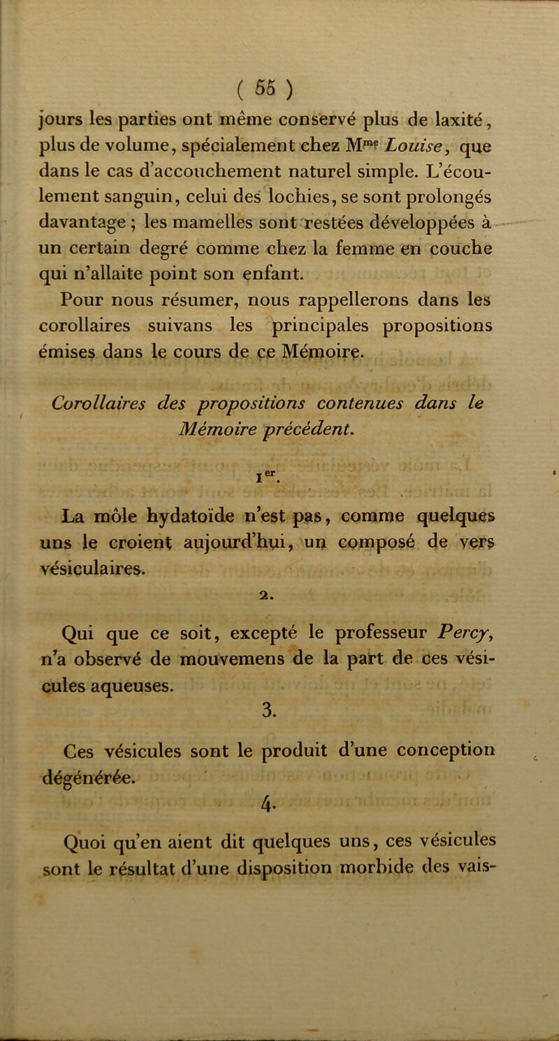 jours les parties ont même conservé plus de laxité, plus de volume, spécialement chez Louise, que dans le cas d’accouchement naturel simple. L’écou- lement sanguin, celui des lochies, se sont prolongés davantage ; les mamelles sont restées développées à-—’ un certain degré comme chez la femme en couche qui n’allaite point son enfant. Pour nous résumer, nous rappellerons dans les corollaires suivans les principales propositions émises dans le cours de ce Métuoirç. Corollaires des propositions contenues dans le Mémoire précédent, i“. La môle hydatoïde n’est pas, comme quelques uns le croient aujourd’hui, uu composé de vers vésiculaires. 2. Qui que ce soit, excepté le professeur Percy, n’a observé de mouvemens de la part de ces vési- cules aqueuses. 3. Ces vésicules sont le dégénérée. produit d’une conception 4- Quoi qu’en aient dit quelques uns, ces vésicules sont le résultat d’une disposition morbide des vais-