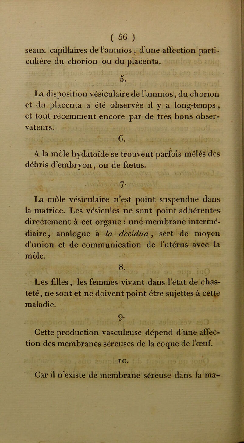 seaux capillaires de l’amnios, d’une affection parti- culière du chorion ou du placenta. 5. La disposition vésiculaire de l’amnios, du chorion et du placenta a été observée il y a long-temps, et tout récemment encore par de très bons obser- vateurs. 6. A la môle hydatoïde se trouvent parfois mêlés des débris d’embryon, ou de fœtus. 7- La môle vésiculaire n’est point suspendue dans la matrice. Les vésicules ne sont point adhérentes directement à cet organe : une membrane intermé- diaire, analogue à la decidua, sert de moyen d’union et de communication de l’utérus avec la môle. 8. Les filles, les femmes vivant dans l’état de chas- teté, ne sont et ne doivent point être sujettes à cette maladie. 9* Cette production vasculeuse dépend d’une affec- tion des membranes séreuses de la coque de l’œuf. lO. Car il n’existe de membrane séreuse dans la ma-