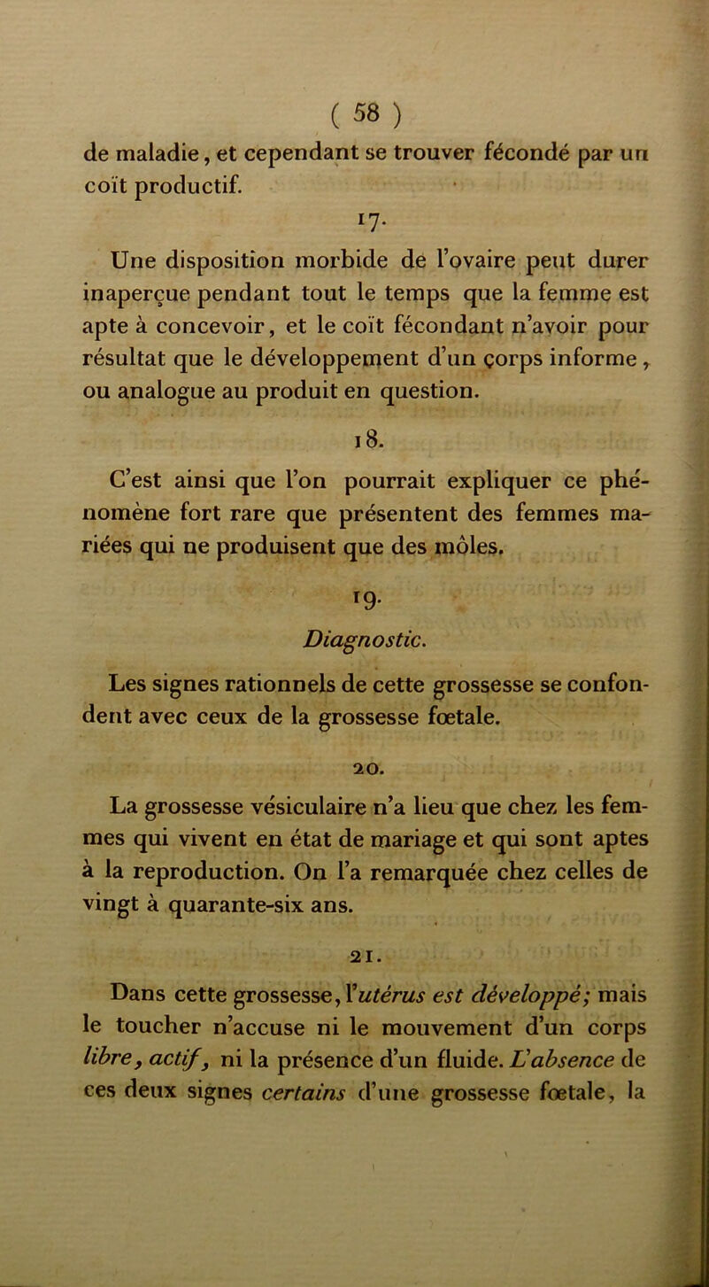 de maladie, et cependant se trouver fécondé par un coït productif. 17- Une disposition morbide de l’ovaire peut durer inaperçue pendant tout le temps que la femme est apte à concevoir, et le coït fécondant n’avoir pour résultat que le développement d’un çorps informe, ou analogue au produit en question. i8. C’est ainsi que l’on pourrait expliquer ce phé- nomène fort rare que présentent des femmes ma- riées qui ne produisent que des môles. ï9- Diagnostic. Les signes rationnels de cette grossesse se confon- dent avec ceux de la grossesse fœtale. 20. La grossesse vésiculaire n’a lieu que chez les fem- mes qui vivent en état de mariage et qui sont aptes à la reproduction. On l’a remarquée chez celles de vingt à quarante-six ans. 21. Dans cette grossesse, est développé; mais le toucher n’accuse ni le mouvement d’un corps libre, actif , ni la présence d’un fluide. Dabsence de ces deux signes certains d’une grossesse fœtale, la
