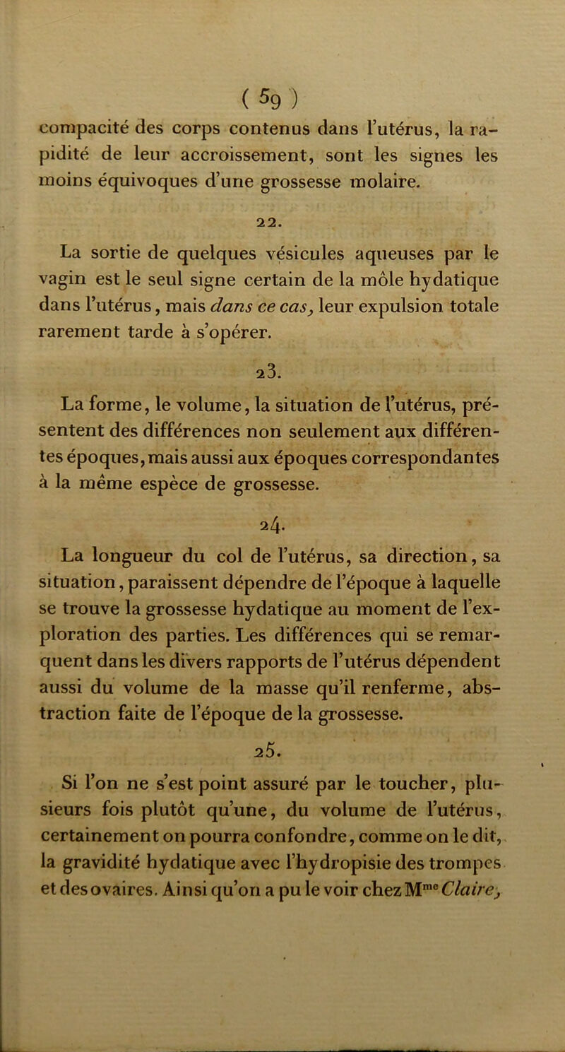 compacité des corps contenus dans l’utérus, la ra- pidité de leur accroissement, sont les signes les moins équivoques d’une grossesse molaire. 22. La sortie de quelques vésicules aqueuses par le vagin est le seul signe certain de la môle hydatique dans l’utérus, mais dans ce cas, leur expulsion totale rarement tarde à s’opérer. 23. La forme, le volume, la situation de l’utérus, pré- sentent des différences non seulement aux différen- tes époques, mais aussi aux époques correspondantes à la meme espèce de grossesse. 24. La longueur du col de l’utérus, sa direction, sa situation, paraissent dépendre de l’époque à laquelle se trouve la grossesse hydatique au moment de l’ex- ploration des parties. Les différences qui se remar- quent dans les divers rapports de l’utérus dépendent aussi du volume de la masse qu’il renferme, abs- traction faite de l’époque de la grossesse. 2Ô. Si l’on ne s’est point assuré par le toucher, plu- sieurs fois plutôt qu’une, du volume de l’utérus, certainement on pourra confondre, comme on le dit, la gravidité hydatique avec l’hydropisie des trompes et des ovaires. Ainsi qu’on a pu le voir chezM*®C/«/re;