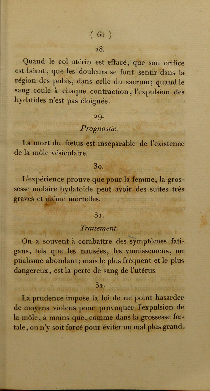 28. Quand le col utérin est effacé, que son orifice est béant, que les douleurs se font sentir dans la région des pubis, dans celle du sacrum; quand le sang coule a chaque contraction, l’expulsion des hydatides n’est pas éloignée. 29. Prognostic. La mort du fœtus est inséparable de l’existence de la môle vésiculaire. 30. L’expérience prouve que pour la femme, la gros- sesse molaire hydatoïde peut avoir des suites très graves et même mortelles. 31. Traitement. On a souvent à combattre des symptômes fati- gans, tels que les nausées, les vomissemens, un ptialisme abondant; mais le plus fréquent et le plus dangereux, est la perte de sang de l’utérus. 32. La prudence impose la loi de ne point hasarder de moyens violens pour provoquer l’expulsion de la môle, à moins que, comme dans la grossesse fœ- tale, on n’y soit forcé pour éviter un mal plus grand..