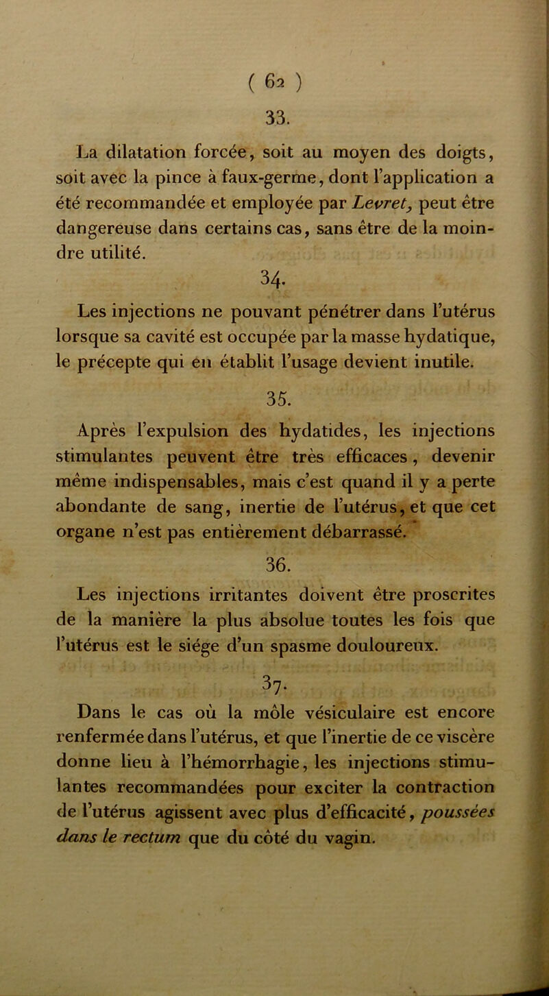 ( 63 ) 33, La dilatation forcée, soit au moyen des doigts, soit avec la pince à faux-germe, dont l’application a été recommandée et employée par Levret, peut être dangereuse dans certains cas, sans être de la moin- dre utilité. 34. Les injections ne pouvant pénétrer dans l’utérus lorsque sa cavité est occupée parla masse hydatique, le précepte qui en établit l’usage devient inutile. 35. Après l’expulsion des hydatides, les injections stimulantes peuvent être très efficaces, devenir même indispensables, mais c’est quand il y a perte abondante de sang, inertie de l’utérus, et que cet organe n’est pas entièrement débarrassé. 36. Les injections irritantes doivent être proscrites de la manière la plus absolue toutes les fois que l’utérus est le siège d’un spasme douloureux. 37. Dans le cas où la môle vésiculaire est encore renfermée dans l’utérus, et que l’inertie de ce viscère donne lieu à l’hémorrhagie, les injections stimu- lantes recommandées pour exciter la contraction de l’utérus agissent avec plus d’efficacité, poussées dans le rectum que du côté du vagin.