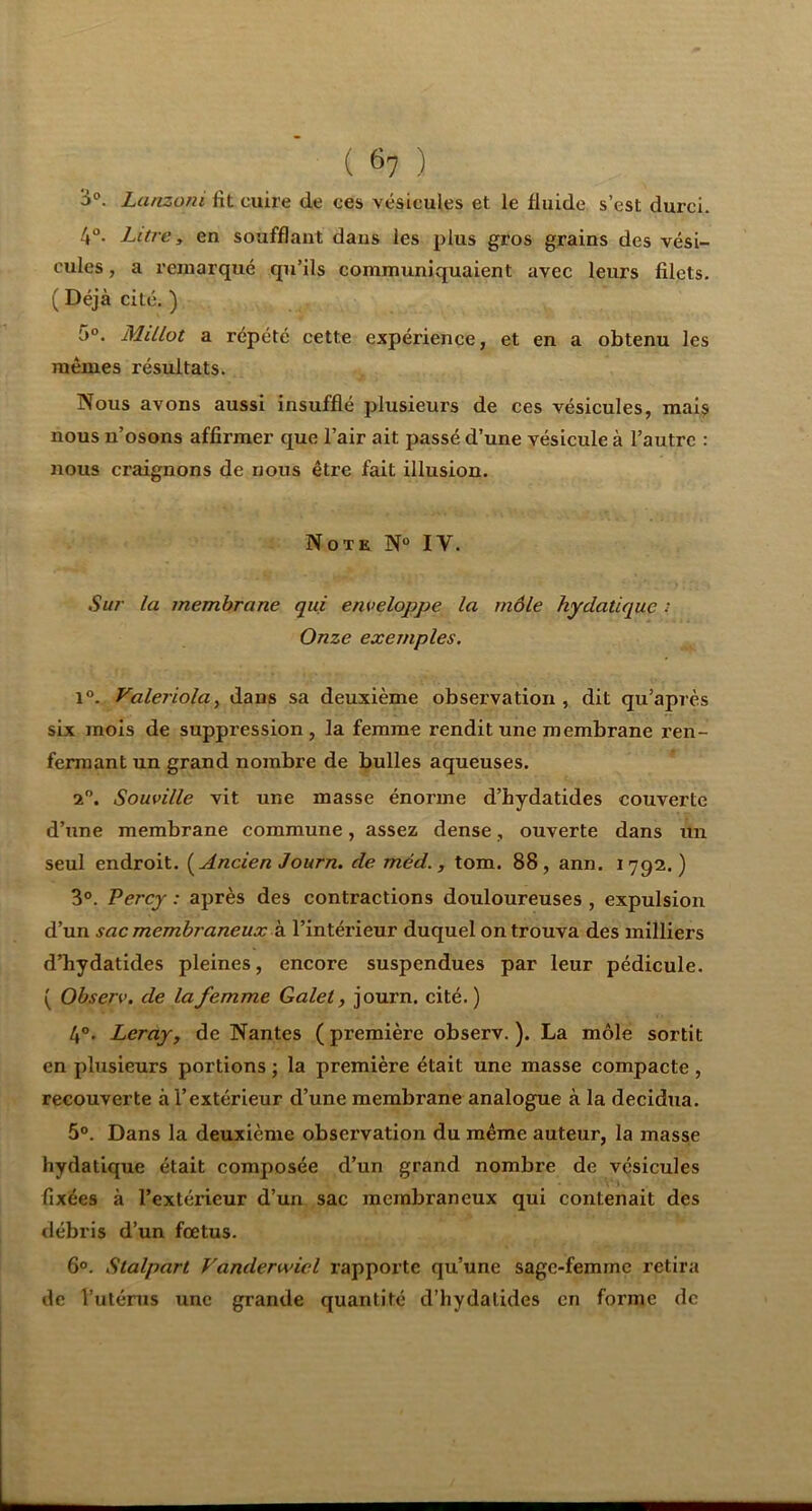 ( ^7 ) '6°. Latizoni lit cuire de ces vésicules et le fluide s’est durci. 4°. Litre y en soufflant dans les plus gros grains des vési- cules , a remarqué qu’ils communiquaient avec leurs filets. ( Déjà cité, ) 5°. Millot a répété cette expérience, et en a obtenu les mêmes résultats. Nous avons aussi insufflé plusieurs de ces vésicules, mais nous n’osons affirmer que l’air ait passé d’une vésicule à l’autre : nous craignons de nous être fait illusion. Note N° IV. Sur la membrane qui enveloppe la môle hydatique : Onze exemples. 1°. Valeriolay dans sa deuxième observation, dit qu’api'ès six mois de suppression, la femme rendit une membrane ren- fermant un grand nombre de bulles aqueuses. 2”. Souville vit une masse énorme d’hydatides couverte d’une membrane commune, assez dense, ouverte dans un seul endroit. (^Ancien J ourn. de méd., tom. 88, ann. 1792.) 3°. Perej : après des contractions douloureuses , expulsion d’un sac membraneux Z. l’intérieur duquel on trouva des milliers d’hydatides pleines, encore suspendues par leur pédicule. ( Observ. de la femme Galet, journ. cité. ) 4°. Leray, de Nantes ( première observ. ). La môle sortit en plusieurs portions ; la première était une masse compacte , recouverte à l’extérieur d’une membrane analogue à la decidua. 5°. Dans la deuxième observation du même auteur, la masse hydatique était composée d’un grand nombre de vésicules fixées à l’extérieur d’un sac membraneux qui contenait des débris d’un fœtus. 6°. Stalpart Vanderwiel rapporte qu’une sage-femme retira de l’utérus une grande quantité d’hydalides en forme de
