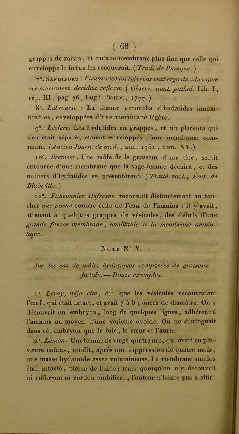 grappes de raisin , et qu’une membrane plus fine que celle qui enveloppe le fœtus les recouvrait. ( Trad. de Planque. ) 7°. Sandifort : Virum saccum refercns erat ergo decidua quæ ove mucronem decidua refle.r.a. ( Observ. anat. paihol. Lib. I, cap. III, pag. 76, Lugd. Batav., 1777.) 8°. Labrousse : La femme accoucha d’hydatides innom- brables , enveloppées d’une membrane légère. 9°. Leclerc. Les hydatides en grappes , et un placenta qui s’en était séparé, étaient enveloppés d’une membrane com- mune. [Ancien Journ. de méd., ann. 1761 , tom. XV.) 10°. Bremser : \]ne môle de la grosseur d’une tête, sortit entourée d’une membrane que la sage-femme déchira, et des milliers d’hydatides se présentèrent. [Traité zool., Edit, de Blainville. ) 11°. Fauconnier Dufresne reconnaît distinctement au tou- cher une poche comme celle de l’eau de l’amnios : il y avait, attenant à quelques grappes de vésicules, des débris d’une grande fausse membrane, semblable à la membrane amnio- tique. Note N° V. Sur les cas de môles hydatiques composées de grossesse fœtale. — Douze exemples. 1®. Leray, déjà cité, dit que les vésicules recouvraient l’œuf, qui était intact, et avait 7 à 8 pouces de diamètre. On y découvrit un embi’yon, long de quelques lignes, adhérent à l’amnios au moyen d’une vésicule ovoïde. On ne distinguait dans cèt embryon que le foie, le cœur et l’aorte. 2°. Lémon : Une femme de vingt-quatre ans, qui avait eu plu- sieurs enfans, rendit, après une suppression de quatre mois, une masse hydatoïde assez volumineuse. La membrane amnios était intacte , pleine de fluide ; mais quoiqu’on n’y découvrît ni embryon ni cordon ombilical , l’auteur n’hésite pas à affir-