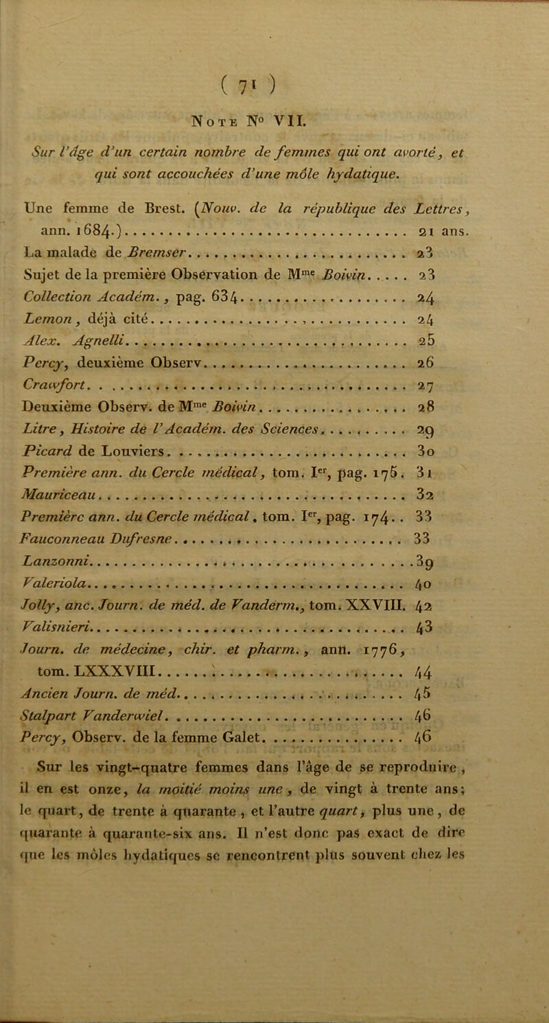 Sur l’âge d’un certain nombre de femmes qui ont avorté, et qui sont accouchées d’une môle hydatique. Une femme de Brest, {fiouv. de la république des Lettres, ann. 1684O 2i ans. lia malade de Bremser Sujet de la première Observation de M™* Boivin. ... . . a3 Collection Académ., pag. 634 - • 24 Lemon , déjà cité 24 Alex. Agnelli a5 Percy, deuxième Observ 26 Crawfort 27 Deuxième Observ. de M™' Boivin 28 Litre, Histoire de VAcadém. des Sciences 29 Picard de Louviers 3o Première ann. du Cercle médical, tom^ I®’’, pag. iq5. 3l Mauriceau 32 Première ann. du Cercle médical^ tom. pag. 174* • 33 Fauconneau Dufresne 33 Lanzonni 39 Valeriola 40 Jolly, anc. Journ. de méd. de Vandérrn., tom» XXVIII. 42 Valisnieri. 43 Journ. de médecine, chir. et pharm., ann. 1776, tom. LXXXVIII : 44 Ancien Journ. de méd » * . 4^ Stalpart Vanderwiel . 46 Percy, Observ. de la femme Galet 46 Sur les vingt-quatre femmes dans l’âge de se reproduire , il en est onze, la moitié moins une, de vingt à trente ans; le quart, de trente à quarante, et l’autre quarts plus une, de quarante à quarante-six ans. Il n’est donc pas exact de dire (jue les môles bydatiques se rencontrent plus souvent chez les
