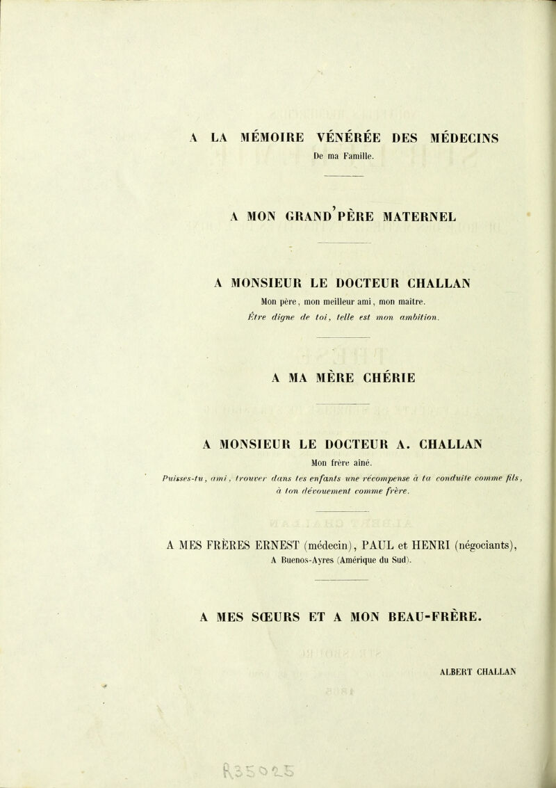 A LA MÉMOIRE VÉNÉRÉE DES MÉDECINS De ma Famille. A MON GRAND PÈRE MATERNEL A MONSIEUR LE DOCTEUR CHALLAN Mon père, mon meilleur ami, mon maître. Être digne de toi, telle est mon ambition. A MA MÈRE CHÉRIE A MONSIEUR LE DOCTEUR A. CHALLAN Mon frère aîné. Puisses-tu, ami, ti-ouver dans tes enfants une récompense à ta conduite comme fils, à ton dévouement comme frère. A MES FRÈRES ERNEST (médecin), PAUL et HENRI (négociants), A Buenos-Ayres (Amérique du Sud). A MES SŒURS ET A MON REAU-FRÈRE.