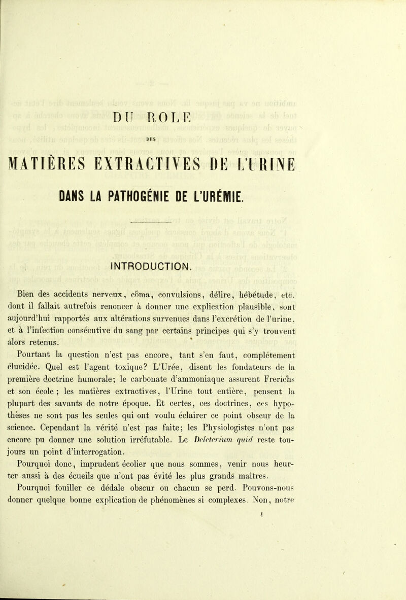 Dli ROLE BPS MATIÈRES EXTRACTIVES DE L'URINE DANS LA PATHOGÉNIE DE L'URÉMIE. INTRODUCTION. Bien des accidents nerveux, côma, convulsions, délire, hébétude, etc. dont il fallait autrefois renoncer à donner une explication plausible, sont aujourd'hui rapportés aux altérations survenues dans l'excrétion de l'urine, et à l'infection consécutive du sang par certains principes qui s'y trouvent alors retenus. Pourtant la question n'est pas encore, tant s'en faut, complètement élucidée. Quel est l'agent toxique? L'Urée, disent les fondateurs de la première doctrine humorale; le carbonate d'ammoniaque assurent Frericlis et son école ; les matières extractives, l'Urine tout entière, pensent la plupart des savants de notre époque. Et certes, ces doctrines, c<s hypo- thèses ne sont pas les seules qui ont voulu éclairer ce point obscur de la science. Cependant la vérité n'est pas faite; les Physiologistes n'ont pas encore pu donner une solution irréfutable. Le Deleterium quid reste tou- jours un point d'interrogation. Pourquoi donc, imprudent écolier que nous sommes, venir nous heur- ter aussi à des écueils que n'ont pas évité les plus grands maîtres. Pourquoi fouiller ce dédale obscur ou chacun se perd. Pouvons-nous donner quelque bonne explication de phénomènes si complexes. îSon, notre