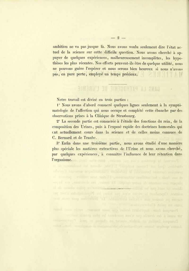 ambition ne va pas jusque là. Nous avons voulu seulement dire l'état ac- tuel de la science sur cette difficile question. Nous avons cherché à ap- puyer de quelques expériences, malheureusement incomplètes, les hypo- thèses les plus récentes. Nos efforts peuvent-ils être de quelque utilité, nous ne pouvons guère l'espérer et nous serons bien heureux si nous n'avons pas, en pure perte, employé un temps précieux. Notre travail est divisé en trois parties : I Nous avons d'abord consacré quelques lignes seulement à la symptô- matologie de l'affection qui nous occupe et complété cette ébauche par des observations prises à la Clinique de Strasbourg. 2 La seconde partie est consacrée à l'étude des fonctions du rein, de la composition des Urines, puis à l'exposé rapide des doctrines humorales qui cnt actuellement cours dans la science et de celles moins connues de C. Bernard et de Traube. 3 Enfin dans une troisième partie, nous avons étudié d'une manière plus spéciale les matières extractives de l'Urine et nous avons cherché, par quelques expériences, à connaître l'influence de leur rétention dans l'organisme. =«=-
