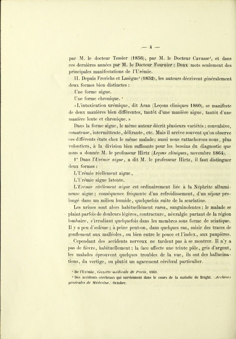 ces dernières années par M. le Docteur Fournier : Deux mots seulement des principales manifestations de l'Urémie. II. Depuis Frerichs et Lasègue^ (1852), les auteurs décrivent généralement deux formes bien distinctes : Une forme aiguë. Une forme chronique. ' «L'intoxication urémique, dit Aran (Leçons cliniques 1860), se manifeste de deux manières bien différentes, tantôt d'une manière aiguë, tantôt d'une manière lente et chronique. » Dans la forme aiguë, le même auteur décrit plusieurs variétés : convulsive, comateuse, intermittente, délirante, etc. Mais il arrive souvent qu'on observe ces différents états chez le même malade ; aussi nous rattacherons nous, plus v^olontiers, à la division bien suffisante pour les besoins du diagnostic que nous a donnée M. le professeur Hirtz (Leçons cliniques^ novembre 1864). 1° Dans VUrémip aiguë^ a dit M. le professeur Hirtz, il faut distinguer deux formes : L'Urémie réellement aiguë, L'Urémie aiguë latente. L'Urémie réellement aiguë est ordinairement liée à la Néphrite albumi- neuse aiguë; conséquence fréquente d'un refroidissement, d'un séjour pro- longé dans un milieu humide, quelquefois suite de la scarlatine. Les urines sont alors habituellement rares, sanguinolentes ; le malade se plaint parfois de douleurs légères, contracture, névralgie partant de la région lombaire, s'irradiant quelquefois dans les membres sous forme de sciatique. Il y a peu d'œdème ; à peine peut-on, dans quelques cas, saisir des traces de gonflement aux malléoles, ou bien entre le pouce et l'index, aux paupières. Cependant des accidents nerveux ne tardent pas à se montrer. Il n'y a pas de fièvre, habituellement ; la face affecte une teinte pâle, gris d'argent, les malades éprouvent quelques troubles de la vue, ils ont des hallucina- tions, du vertige, ou plutôt un agacement cérébral particulier. ' De l'Urémie, Gazette médicale de Paris, 1861. ^ Des accidents cérébraux qui surviennent dans le cours de la maladie de Bright. Archives générales de Médecine.^ Octobre.