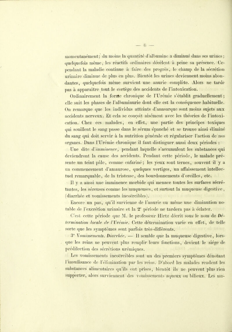 momentanément; du moins la quantité d'albumine a diminué dans ses urines; quelquefois même, les réactifs ordinaires décèlent à peine sa présence. Ce- pendant la maladie continue à l'aire des progrès, le champ de la sécrétion urinaire diminue de plus en plus. Bientôt les urines deviennent moins abon- dantes, quelquefois même survient une anurie complète. Alors ne tarde pas à apparaître tout le cortège des accidents de l'intoxication. Ordinairement la forme chronique de l'Urémie s'établit graduellement ; elle suit les phases de l'albuminurie dont elle est la conséquence habituelle. On remarque que les individus atteints d'anasarque sont moins sujets aux accidents nerveux. Et cela se conçoit aisément avec les théories de l'intoxi- cation. Chez ces malades, en effet, une partie des principes toxiques qui souillent le sang passe dans le sérum épanché et se trouve ainsi éliminé du sang qui doit servir à la nutrition générale et régulariser l'action de nos organes. Dans l'Urémie chronique il faut distinguer aussi deux périodes : Une dite imminence, pendant laquelle s'accumulent les substances qui deviendront la cause des accidents. Pendant cette période, le malade pré- sente un teint pâle, comme enfariné ; les jeux sont ternes, souvent il y a un commencement d'amaurose, quelques vertiges, un affaissement intellec- tuel remarquable, de la tristesse, des bourdonnements d'oreilles, etc. Il y a aussi une imminence morbide qui menace toutes les surfaces sécré- tantes^ les séreuses comme les muqueuses, et surtout la muqueuse digestive, (diarrhée et vomissements incoercibles). Encore un pas, qu'il survienne de l'anurie ou même une diminution no- table de l'excrétion urinaire et la 2 période ne tardera pas à éclater. C'est cette période que M. le professeur Hirtz décrit sous le nom de Dé- termination locale de VUrémie. Cette détermination varie en effet, de telle sorte que les symptômes sont parfois très-différents. 3° Yomissements. Diarrhée. — Il semble que la muqueuse digestive, lors- que les reins ne peuvent plus remplir leurs fonctions, devient le siège de prédilection des sécrétions urémiques. Les vomissements incoercibles sont un des premiers symptômes dénotant l'insuffisance de l'élimination par les reins. D'abord les malades rendent les substances alimentaires qu'ils ont prises, bientôt ils ne peuvent plus rien supporter, alors surviennent des vomissements aqueux ou bilieux. Les ma-