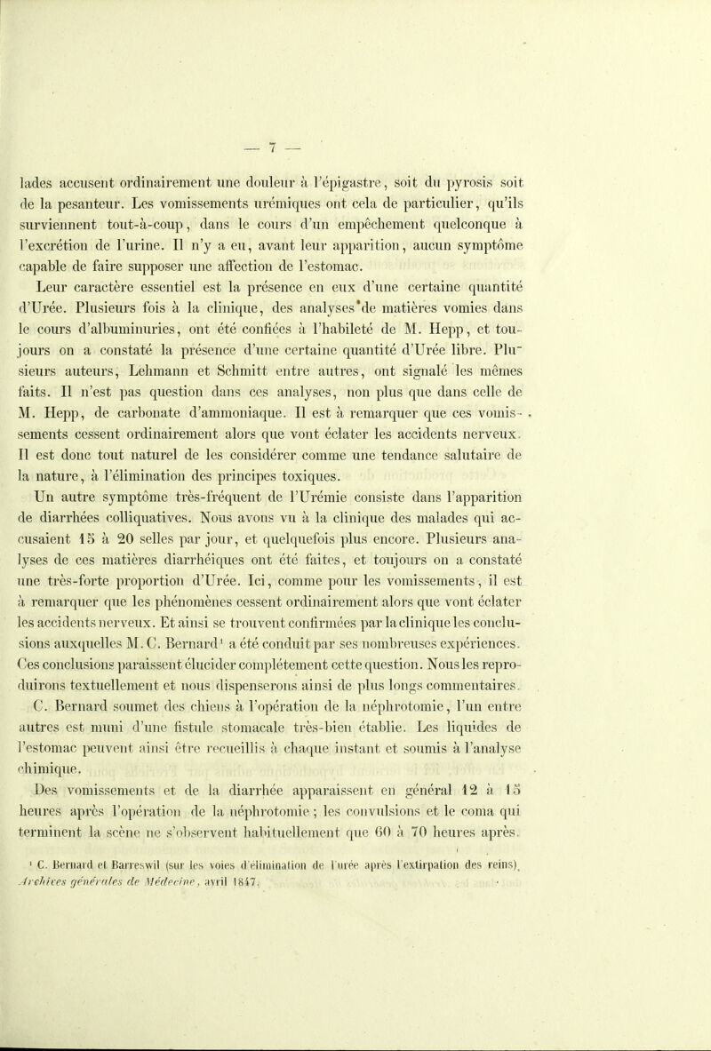 lades accusent ordinairement une douleur à l'épigastre, soit du pyrosis soit de la pesanteur. Les vomissements urémiques ont cela de particulier, qu'ils surviennent tout-à-coup, dans le cours d'un empêchement quelconque à l'excrétion de l'urine. Il n'y a eu, avant leur apparition, aucun symptôme capable de faire supposer une affection de l'estomac. Leur caractère essentiel est la présence en eux d'une certaine quantité d'Urée. Plusieurs fois à la clinique, des analyses'de matières vomies dans le cours d'albuminuries, ont été confiées à l'habileté de M. Hepp, et tou- jours on a constaté la présence d'une certaine quantité d'Urée libre. Plu sieurs auteurs, Lehmann et Schmitt entre autres, ont signalé les mêmes faits. Il n'est pas question dans ces analyses, non plus que dans celle de M. Hepp, de carbonate d'ammoniaque. Il est à remarquer que ces vomis - , sements cessent ordinairement alors que vont éclater les accidents nerveux. Il est donc tout naturel de les considérer comme une tendance salutaire de la nature, à l'élimination des principes toxiques. Un autre symptôme très-fréquent de l'Urémie consiste dans l'apparition de diarrhées colliquatives. Nous avons vu à la clinique des malades qui ac- cusaient 15 à 20 selles par jour, et quelquefois plus encore. Plusieurs ana- lyses de ces matières diarrhéiques ont été faites, et toujours on a constaté une très-forte proportion d'Urée. Ici, comme pour les vomissements, il estL. à remarquer que les phénomènes cessent ordinairement alors que vont éclater les accidents nerveux. Et ainsi se trouvent confirmées par la clinique les conclu- sions auxquelles M. C. Bernard' a été conduit par ses nombreuses expériences. Ces conclusions paraissent élucider complètement cette question. Nous les repro- duirons textuellement et nous dispenserons ainsi de plus longs commentaires- C. Bernard soumet des chiens à l'opération de la néphrotomie, l'un entre autres est muni d'une fistule stomacale très-bien établie. Les liquides de l'estomac peuvent ainsi être recueillis à chaque instant et soumis à l'analyse rhimique. Des vomissements et de la diarrhée apparaissent en général 12 à 15 heures après l'opération de la néphrotomie ; les convulsions et le coma qui terminent la scène ne s'observent hal>ituellement que 60 à 70 heures après. ' C. Beniaid e( Barreswil (sur les voies d'élimination de l'urée après l'extirpation des reins)_ Jrehhes générales de Médecine, avr il 1847.