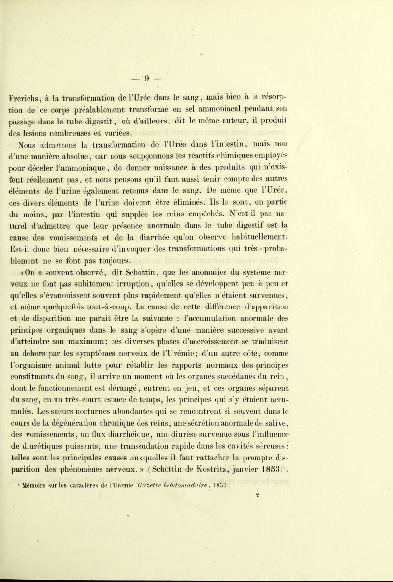 Frerichs, à la transformation de l'Urée dans le sang, mais bien à la résorp- tion de ce corps préalablement transformé en sel ammoniacal pendant son passage dans le tube digestif, où d'ailleurs, dit le même auteur, il produit des lésions nombreuses et variées. Nous admettons la transformation de l'Urée dans l'intestin, mais non d'une manière absolue, car nous soupçonnons les réactifs chimicpies employés pour déceler l'ammoniaque, de donner naissance à des produits qui n'exis- t'ent réellement pas, et nous pensons qu'il faut aussi tenir compte des autres éléments de l'urine également retenus dans le sang. De même que l'Urée, ces divers éléments de l'urine doivent être éliminés. Ils le sont, en partie du moins, par l'intestin qui supplée les reins empêchés. N'est-il pas na- turel d'admettre que leur présence anormale dans le tube digestif est la cause des vomissements et de la diarrhée qu'on observe habituellement. Est-il donc bien nécessaire d'invoquer des transformations qui très - proba- blement ne se font pas toujours. « On a souvent observé, dit Schottin, que les anomalies du système ner veux ne font pas subitement irruption, qu'elles se développent peu à peu et qu'elles s'évanouissent souvent plus rapidement qu'elles n'étaient survenues, et même quelquefois tout-à-coup. La cause de cette différence d'apparition et de disparition me parait être la suivante : l'accumulation anormale des principes organiques dans le sang s'opère d'une manière successive avant d'atteindre son maximum ; ces diverses phases d'accroissement se traduisent au dehors par les symptômes nerveux de l'Urémie; d'un autre côté, comme l'organisme animal lutte pour rétablir les rapports normaux des principes constituants du sang, il arrive un moment où les organes succédanés du rein, dont le fonctionnement est dérangé, entrent en jeu, et ces organes séparent du sang, en un très-court espace de temps, les principes qui s'y étaient accu- mulés. Les sueurs nocturnes abondantes qui se rencontrent si souvent dans le cours de la dégénération chronique des reins, une sécrétion anormale de salive, des vomissements, un flux diarrhéique, une diurèse survenue sous l'influence de diurétiques puissants, une transsudation rapide dans les cavités séreuses : telles sont les principales causes auxquelles il faut rattacher la prompte dis- parition des phénomènes nerveux. » (Schottin de Kostritz, janvier 1853)'. ' Mémoire sur les caractères de l'Urémie 'Gazette kebdomadaire, 1853 . '2