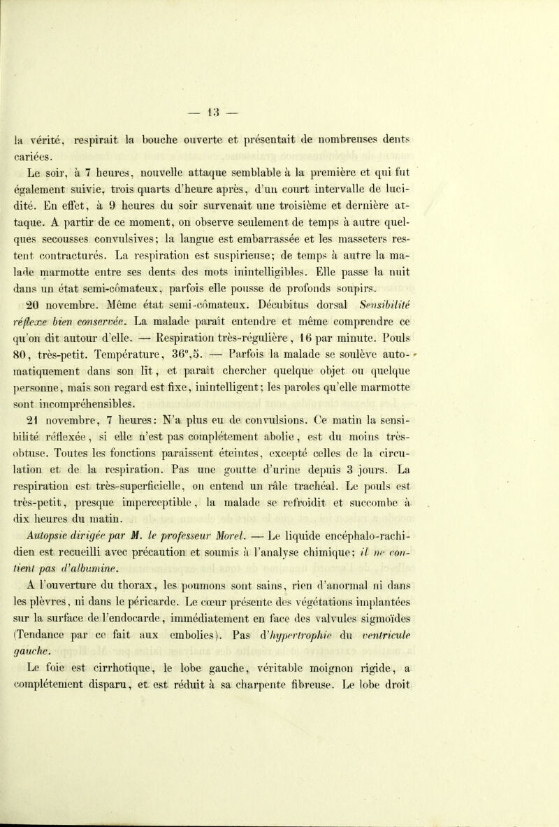 la vérité, respirait la bouche ouverte et présentait de nombreuses dents cariées. Le soir, à 7 heures, nouvelle attaque semblable à la première et qui fut également suivie, trois quarts d'heure après, d'un court intervalle de luci- dité. En effet, à 9 heures du soir survenait une troisième et dernière at- taque. A partir de ce moment, on observe seulement de temps à autre quel- ques secousses convulsives ; la langue est embarrassée et les masseters res- tent contractures. La respiration est suspirieuse; de temps à autre la ma- lade marmotte entre ses dents des mots inintelligibles. Elle passe la nuit dans un état semi-comateux, parfois elle pousse de profonds soupirs. 20 novembre. Même état semi-comateux. Décubitus dorsal Sc7isibiUté réflexe bien conservée. La malade paraît entendre et même comprendre ce qu'on dit autour d'elle. — Respiration très-régulière , 16 par minute. Pouls 80, très-petit. Température, 36°,5. — Parfois la malade se soulève auto-' matiquement dans son lit, et parait chercher quelque objet ou quelque personne, mais son regard est fixe, inintelligent; les paroles qu'elle marmotte sont incompréhensibles. 21 novembre, 7 heures: N'a plus eu de convulsions. Ce matin la sensi- bilité réliexée, si elle n'est pas complètement abolie, est du moins très- obtuse. Toutes les fonctions paraissent éteintes, excepté celles de la circu- lation et de la respiration. Pas une goutte d'urine depuis 3 jours. La respiration est très-superficielle, on entend un râle trachéal. Le pouls est très-petit, presque imperceptible, la malade se refroidit et succombe à dix heures du matin. Autopsie dirigée par M. le professeur Morel. — Le liquide encéphalo-rachi- dien est recueilli avec précaution et soumis à l'analyse chimique; il ne con- tient pas d'albumine. A l'ouverture du thorax, les poumons sont sains, rien d'anormal ni dans les plèvres, ni dans le péricarde. Le cœur présente des végétations imi)lantées sur la surface de l'endocarde, immédiatement en face des valvules sigmoïdes (Tendance par ce fait aux embolies). Pas d'hypertrophie du ventricule gauche. Le foie est cirrhotique, le lobe gauche, véritable moignon rigide, a complètement disparu, et est réduit à sa charpente fibreuse. Le lobe droit