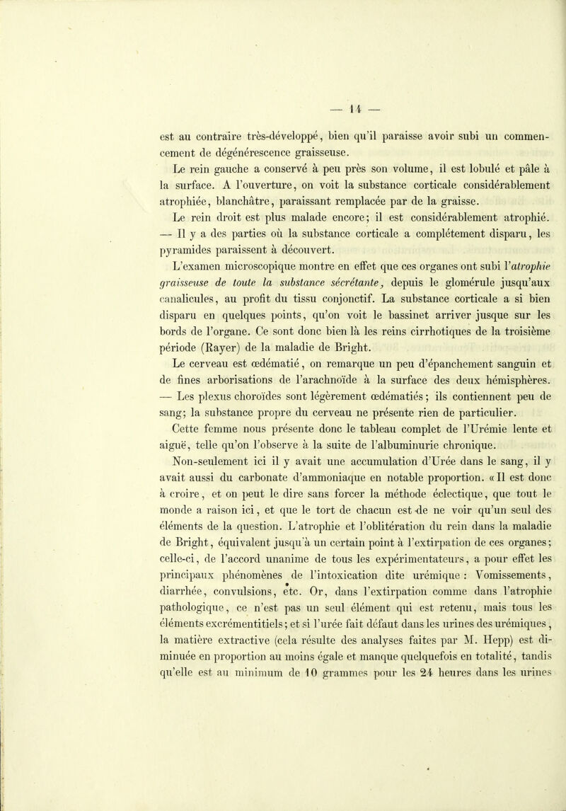 — 44 — est au contraire très-développé, bien qu'il paraisse avoir subi un commen- cement de dégénérescence graisseuse. Le rein gauche a conservé à peu près son volume, il est lobulé et pâle à la surface. A l'ouverture, on voit la substance corticale considérablement atrophiée, blanchâtre, paraissant remplacée par de la graisse. Le rein droit est plus malade encore; il est considérablement atrophié. — Il y a des parties où la substance corticale a complètement disparu, les pyramides paraissent à découvert. L'examen microscopique montre en effet que ces organes ont subi Vatrophie graisseuse de toute la substance sécrétante^ depuis le glomérule jusqu'aux canalicules, au profit du tissu conjonctif. La substance corticale a si bien disparu en quelques points, qu'on voit le bassinet arriver jusque sur les bords de l'organe. Ce sont donc bien là les reins cirrhotiques de la troisième période (Rayer) de la maladie de Bright. Le cerveau est œdématié, on remarque un peu d'épanchement sanguin et, de fines arborisations de l'arachnoïde à la surface des deux hémisphères. — Les plexus choroïdes sont légèrement œdématiés ; ils contiennent peu de sang; la substance propre du cerveau ne présente rien de particulier. Cette femme nous présente donc le tableau complet de l'Urémie lente et aiguë, telle qu'on l'observe à la suite de l'albuminurie chronique. Non-seulement ici il y avait une accumulation d'Urée dans le sang, il y avait aussi du carbonate d'ammoniaque en notable proportion. «Il est donc à croire, et on peut le dire sans forcer la méthode éclectique, que tout le monde a raison ici, et que le tort de chacun est -de ne voir qu'un seul des éléments de la question. L'atrophie et l'oblitération du rein dans la maladie de Bright, équivalent jusqu'à un certain point à l'extirpation de ces organes ; celle-ci, de l'accord unanime de tous les expérimentateurs, a pour effet les principaux phénomènes de l'intoxication dite urémique : Vomissements, diarrhée, convulsions, etc. Or, dans l'extirpation comme dans l'atrophie pathologique, ce n'est pas un seul élément qui est retenu, mais tous les éléments excrémentitiels ; et si l'urée fait défaut dans les urines des urémiques, la matière extractive (cela résulte des analyses faites par M. Hepp) est di- minuée en proportion au moins égale et manque quelquefois en totalité, tandis