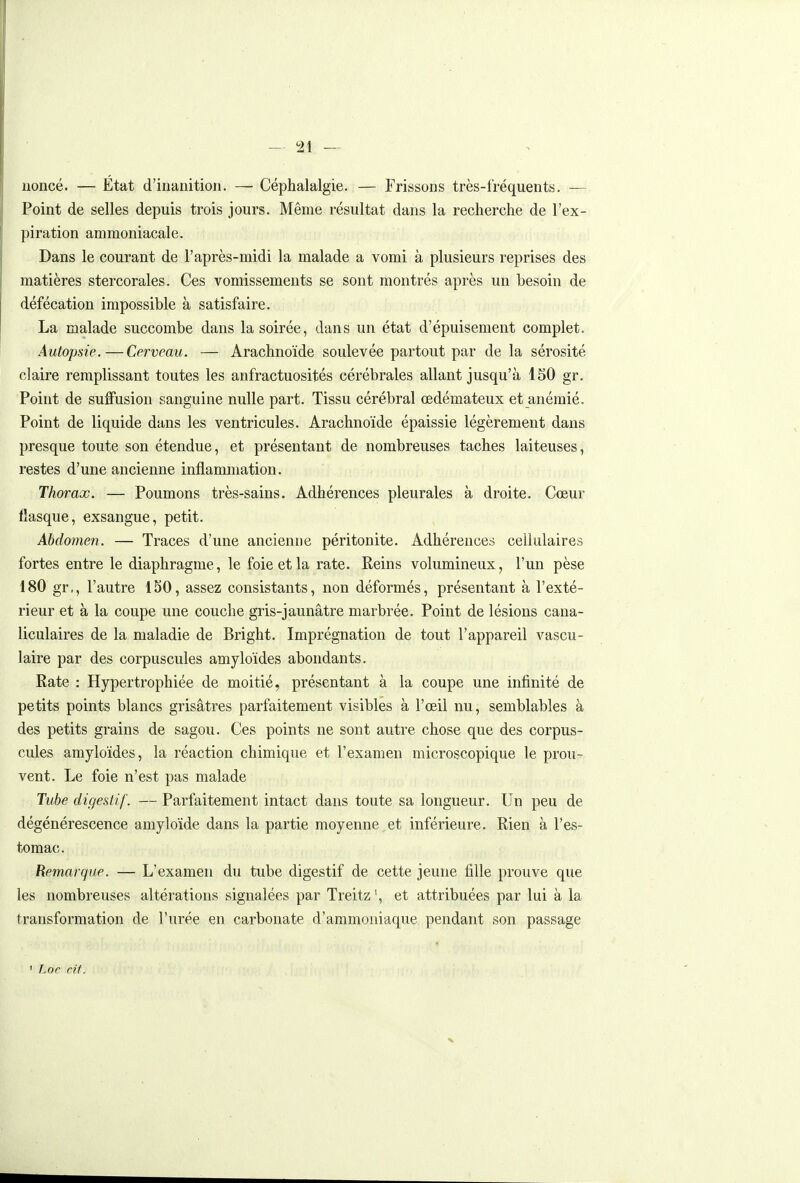 iioncé. — État d'inanition. — Céphalalgie. — Frissons très-fréquents. — Point de selles depuis trois jours. Même résultat dans la recherche de l'ex- piration ammoniacale. Dans le courant de l'après-midi la malade a vomi à plusieurs reprises des matières stercorales. Ces vomissements se sont montrés après un besoin de défécation impossible à satisfaire. La malade succombe dans la soirée, dans un état d'épuisement complet. Autopsie.—Cerveau. — Arachnoïde soulevée partout par de la sérosité claire remplissant toutes les anfractuosités cérébrales allant jusqu'à 150 gr. Point de sufFusion sanguine nulle part. Tissu cérébral œdémateux et anémié. Point de liquide dans les ventricules. Arachnoïde épaissie légèrement dans presque toute son étendue, et présentant de nombreuses taches laiteuses, restes d'une ancienne inflammation. Thorax. — Poumons très-sains. Adhérences pleurales à droite. Cœur fiasque, exsangue, petit. Abdojnen. — Traces d'une ancienne péritonite. Adhérences cellulaires fortes entre le diaphragme, le foie et la rate. Reins volumineux, l'un pèse 180 gr,, l'autre 150, assez consistants, non déformés, présentant à l'exté- rieur et à la coupe une couche gris-jaunâtre marbrée. Point de lésions cana- liculaires de la maladie de Bright. Imprégnation de tout l'appareil vascu- laire par des corpuscules amyloïdes abondants. Rate : Hypertrophiée de moitié, présentant à la coupe une infinité de petits points blancs grisâtres parfaitement visibles à l'œil nu, semblables à des petits grains de sagou. Ces points ne sont autre chose que des corpus- cules amyloïdes, la réaction chimique et l'examen microscopique le prou- vent. Le foie n'est pas malade Tube digestif. — Parfaitement intact dans toute sa longueur. Un peu de dégénérescence amyloide dans la partie moyenne et inférieure. Rien à l'es- tomac. Remarque. — L'examen du tube digestif de cette jeune fille prouve que les nombreuses altérations signalées par Treitz \ et attribuées par lui à la transformation de l'urée en carbonate d'ammoniaque pendant son passage • Loc cit. X