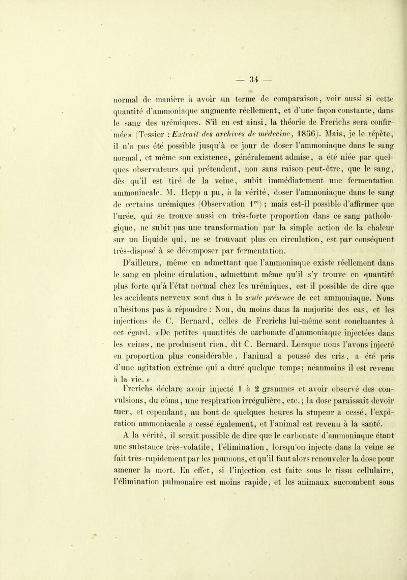 ~ 3i — riornial de manière à avoir un terme de comparaison, voir aussi si cette quantité d'ammoniaque augmente réellement, et d'une façon constante, dans le sang des urémiques. S'il en est ainsi, la théorie de Frerichs sera confir- mée» (Tessier : Extrait des archives de médecine, 1856). Mais, je le répète, il n'a pas été possible jusqu'à ce jour de doser l'ammoniaque dans le sang normal, et même son existence, généralement admise, a été niée par quel- ques observateurs qui prétendent, non sans raison peut-être, que le sang, dès qu'il est tiré de la veine, subit immédiatement une fermentation ammoniacale. M. Hepp a pu, à la vérité, doser l'ammoniaque dans le sang de certains urémiques (Observation l) ; mais est-il possible d'affirmer que l'urée, qui se trouve aussi en très-forte proportion dans ce sang patholo- gique, ne subit pas une transformation par la simple action de la chaleur sur un liquide qui, ne se trouvant plus en circulation, est par conséquent très-disposé à se décomposer par fermentation. D'ailleurs, même en admettant que l'ammoniaque existe réellement dans le sang en pleine cirulation, admettant même qu'il s'y trouve en quantité plus forte qu'à l'état normal chez les urémiques, est-il possible de dire que les accidents nerveux sont dus à la seule présence de cet ammoniaque. Nous n'hésitons pas à répondre : Non, du moins dans la majorité des cas, et les injections de C. Bernard, celles de Frerichs lui-même sont concluantes à cet égard. «De petites quantités de carbonate d'ammoniaque injectées dans les veines, ne produisent rien, dit C. Bernard. Lorsque nous l'avons injecté eu proportion plus considérable , l'animal a poussé des cris, a été pris d'une agitation extrême qui a duré quelque temps; néanmoins il est revenu à la vie. » Frerichs déclare avoir injecté l à 2 grammes et avoir observé des con- vulsions, du coma, une respiration irrégulière, etc. ; la dose paraissait devoir tuer, et cependant, au bout de quelques heures la stupeur a cessé, l'expi- ration ammoniacale a cessé également, et l'animal est revenu à la santé. A la vérité, il serait possible de dire que le carbonate d'ammoniaque étanf une substance très-volatile, l'élimination, lorsqu'on injecte dans la veine se fait très-rapidement par les poumons, et qu'il faut alors renouveler la dose pour amener la mort. En efi'et, si l'injection est faite sous le tissu cellulaire, l'élimination pulmonaire est moins rapide, et les animaux succombent sous