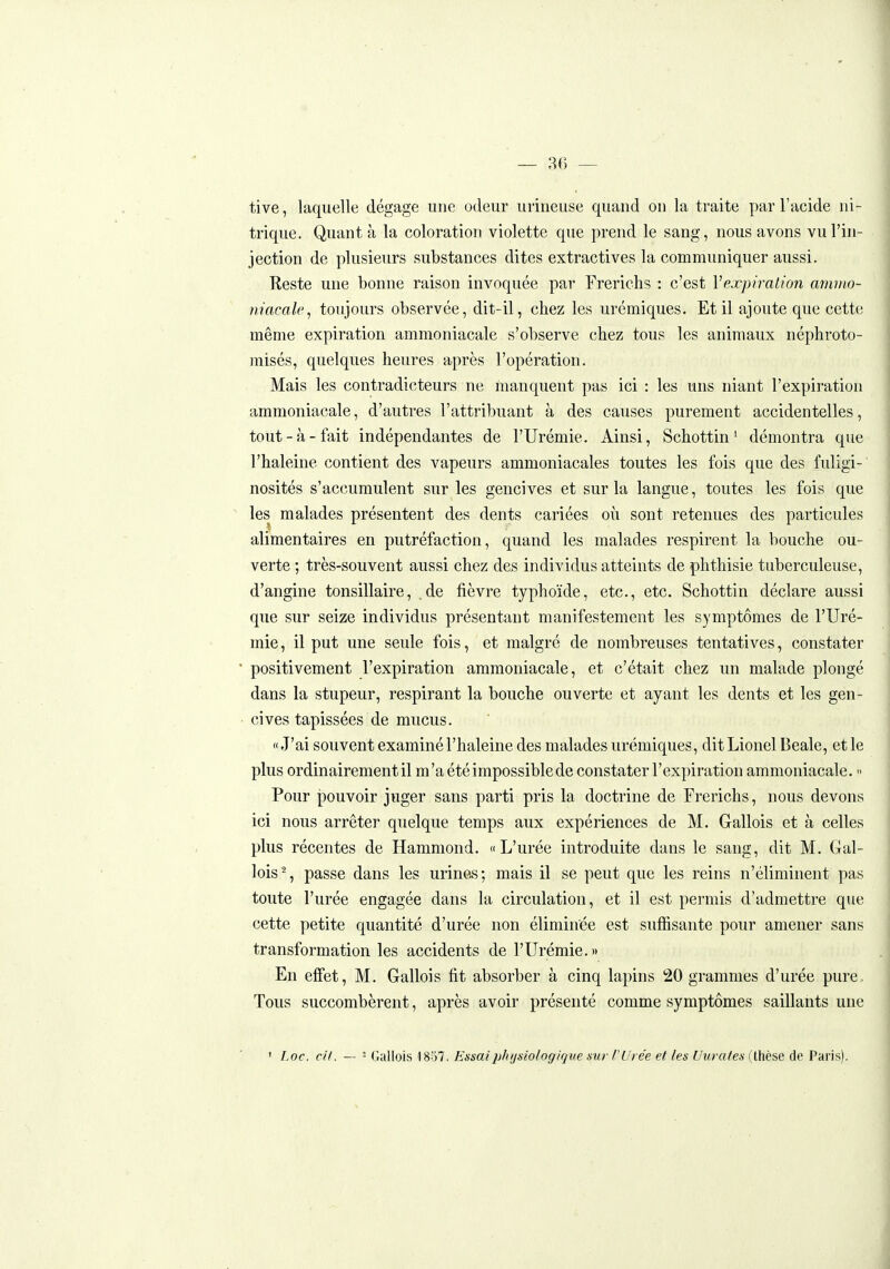 tive, laquelle dégage une odeur urineuse quand on la traite par l'acide ni- trique. Quant à la coloration violette que prend le sang, nous avons vu l'in- jection de plusieurs substances dites extractives la communiquer aussi. Reste une bonne raison invoquée par Frerichs : c'est Vexpiralion amnio- niacalc, toujours observée, dit-il, chez les urémiques. Et il ajoute que cette même expiration ammoniacale s'observe chez tous les animaux néphroto- misés, quelques heures après l'opération. Mais les contradicteurs ne manquent pas ici : les uns niant l'expiration ammoniacale, d'autres l'attribuant à des causes purement accidentelles, tout-à-fait indépendantes de l'Urémie. Ainsi, Schottin ' démontra que l'haleine contient des vapeurs ammoniacales toutes les fois que des fuligi- nosités s'accumulent sur les gencives et sur la langue, toutes les fois que les malades présentent des dents cariées où sont retenues des particules alimentaires en putréfaction, quand les malades respirent la bouche ou- verte ; très-souvent aussi chez des individus atteints de phthisie tuberculeuse, d'angine tonsillaire, .de fièvre typhoïde, etc., etc. Schottin déclare aussi que sur seize individus présentant manifestement les symptômes de l'Uré- mie , il put une seule fois, et malgré de nombreuses tentatives, constater positivement l'expiration ammoniacale, et c'était chez un malade plongé dans la stupeur, respirant la bouche ouverte et ayant les dents et les gen- cives tapissées de mucus. «J'ai souvent examiné l'haleine des malades urémiques, dit Lionel Beale, et le plus ordinairement il m'a été impossible de constater l'expiration ammoniacale.  Pour pouvoir juger sans parti pris la doctrine de Frerichs, nous devons ici nous arrêter quelque temps aux expériences de M. Gallois et à celles plus récentes de Hammond. «L'urée introduite dans le sang, dit M. Gal- lois % passe dans les urine»s; mais il se peut que les reins n'éliminent pas toute l'urée engagée dans la circulation, et il est permis d'admettre que cette petite quantité d'urée non éliminée est suffisante pour amener sans transformation les accidents de l'Urémie.» En effet, M. Gallois fit absorber à cinq lapins 20 grammes d'urée pure, Tous succombèrent, après avoir présenté comme symptômes saillants une ' Loc. cil. — ' Gallois 18o7. Essaiphysiolog/'r/ue sur l'Urée et les Uurates (thèse de Paris).