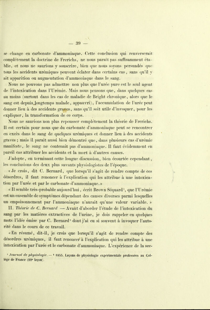 se change en carbonate d'ammoniaque. Cette conclnsion qui renverserait complètement la doctrine de Frerichs, ne nous paraît pas suffisamment éta- blie, et nous ne saurions y souscrire, bien que nous soyons persuadés que tous les accidents urémiques peuvent éclater dans certains cas, sans qu'il y ait apparition ou augmentation d'ammoniaque dans le sang. Nous ne pouvons pas admettre non plus que l'urée pure est le seul agent de l'intoxication dans l'Urémie. ]\Iais nous pensons que, dans quelques cas au moins (surtout dans les cas de maladie de Bright chronique, alors que le sang est depuisjongtemps malade, appauvri), l'accumulation de l'urée peut donner lieu à des accidents graves, sans qu'il soit utile d'invoquer, pour les expliquer, la transformation de ce corps. Nous ne saurions non plus repousser complètement la théorie de Frerichs. Il est certain pour nous que du carbonate d'ammoniaque peut se rencontrer en excès dans le sang de quelques urémi(|ues et donner lieu à des accidents graves ; mais il. parait aussi bien démontré que, dans plusieurs cas d'urémie manifeste, le sang ne contenait pas d'ammoniaque. Il faut évidemment en pareil cas attribuer les accidents et la mort à d'autres causes. J'adopte, en terminant cette longue discussion, bien écourtée cependant, les conclusions des deux plus savants physiologistes de l'époque. «Je crois, dit C. Bernard, que lorsqu'il s'agit de rendre compte de ces désordres, il faut renoncer à l'explication qui les attribue à une intoxica- tion par l'urée et par le carbonate d'ammoniaque.» « Il semble très-probable aujourd'hui, écrit Brown Séquard^ que l'Urémie est un ensemble de symptômes dépendant des causes diverses parmi lesquelles un empoisonnement par l'ammoniaque n'aurait qu'une valeur variable. » II. Théorie de C. Bernard — Avant d'aborder l'étude de l'intoxication du sang par les matières extractives de l'urine, je dois rappeler en quelques mots l'idée émise par C. Bernard- dont j'ai eu si souvent à invoquer l'auto- rité dans le cours de ce travail. «En résumé, dit-il, je crois que lorsqu'il s'agit de rendre compte des désordres urémiques, il faut renoncer à l'explication qui les attribue à une intoxication par l'urée et le carbonate d'ammoniaque. L'expérience de la sec- ' Journal de physiologie. — * 1855. Leçons de physiologie expérimentale professées au Col- lège de France (22« leçon).