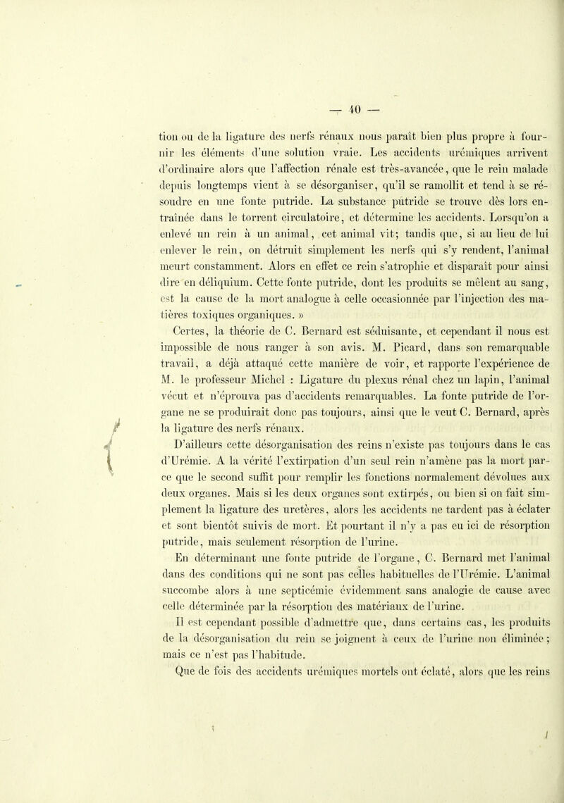 tion ou de la ligature des nerfs rénaux nous paraît bien plus propre à four- nir les éléments d'une solution vraie. Les accidents uréniiques arrivent d'ordinaire alors que l'affection rénale est très-avancée, que le rein malade depuis longtemps vient à se désorganiser, qu'il se ramollit et tend à se ré- soudre en une fonte putride. La substance putride se trouve dès lors en- traînée dans le torrent circulatoire, et détermine les accidents. Lorsqu'on a enlevé un rein à un animal, cet animal vit; tandis que, si au lieu de lui enlever le rein, on détruit sinqjlement les nerfs qui s'y rendent, l'animal meurt constamment. Alors en effet ce rein s'atropliie et disparaît pour ainsi dire en déliquium. Cette fonte putride, dont les produits se mêlent au sang, est la cause de la mort analogue à celle occasionnée par l'injection des ma- tières toxiques organiques. » Certes, la théorie de C. Bernard est séduisante, et cependant il nous est impossible de nous ranger à son avis. M. Picard, dans son remarquable travail, a déjà attaqué cette manière de voir, et rapporte l'expérience de M. le professeur Michel : Ligature du plexus rénal chez un lapin, l'animal vécut et n'éprouva pas d'accidents remarquables. La fonte putride de l'or- gane ne se produirait donc pas toujours, ainsi que le veut C. Bernard, après la ligature des nerfs rénaux. D'ailleurs cette désorganisation des reins n'existe pas toujours dans le cas d'Urémie. A la vérité l'extirpation d'un seul rein n'amène pas la mort par- ce que le second suffit pour remplir les fonctions normalement dévolues aux deux organes. Mais si les deux organes sont extirpés, ou bien si on fait sim- plement la ligature des uretères, alors les accidents ne tardent pas à éclater et sont bientôt suivis de mort. Et pourtant il n'y a pas eu ici de résorption putride, mais seulement résorption de l'urine. En déterminant une fonte putride de l'organe, C. Bernard met l'animal dans des conditions qui ne sont pas celles habituelles de l'Urémie. L'animal succombe alors à une septicémie évidemment sans analogie de cause avec celle déterminée par la résorption des matériaux de l'urine. Il est cependant possible d'admettre que, dans certains cas, les produits de la désorganisation du rein se joignent à ceux de l'urine non éliminée ; mais ce n'est pas l'habitude. Que de fois des accidents urémiques mortels ont éclaté, alors que les reins 1