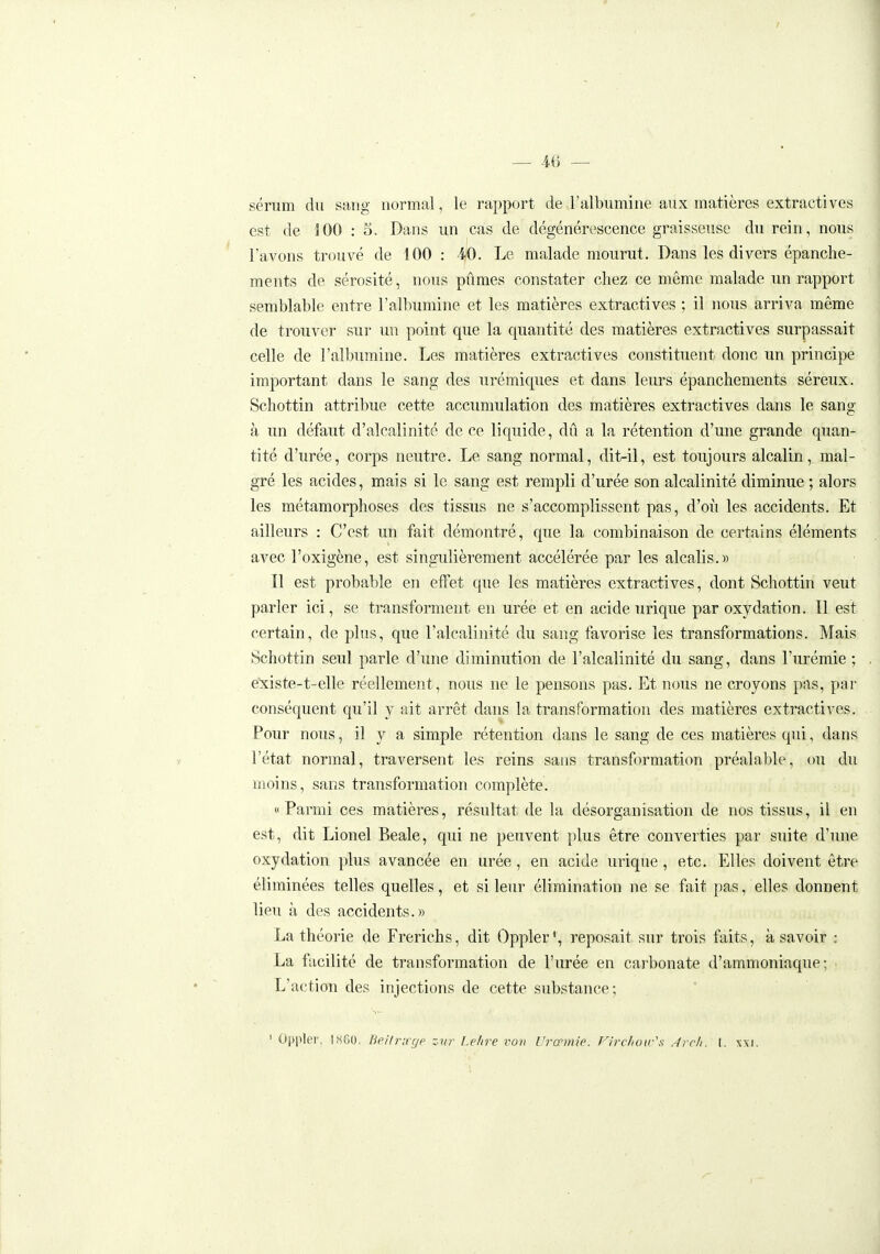 I _ 46 — sérum du sang normal, le rapport de l'albumine aux matières extractives est de iOO : 5. Dans un cas de dégénérescence graisseuse du rein, nous l'avons trouvé de 100 : 40. Le malade mourut. Dans les divers épanche- ments de sérosité, nous pûmes constater chez ce même malade un rapport semblable entre l'albumine et les matières extractives ; il nous arriva même de trouver sur un point que la quantité des matières extractives surpassait celle de l'albumine. Les matières extractives constituent donc un principe important dans le sang des urémiques et dans leurs épanchements séreux. Schottin attribue cette accumulation des matières extractives dans le sang à un défaut d'alcalinité de ce liquide, dû a la rétention d'une grande quan- tité d'urée, corps neutre. Le sang normal, dit-il, est toujours alcalin, mal- gré les acides, mais si le sang est rempli d'urée son alcalinité diminue ; alors les métamorphoses des tissus ne s'accomplissent pas, d'où les accidents. Et ailleurs : C'est un fait démontré, que la combinaison de certains éléments avec l'oxigène, est singulièrement accélérée par les alcalis.» Il est probable en effet que les matières extractives, dont Schottin veut parler ici, se transforment en urée et en acide urique par oxydation. 11 est certain, de plus, que l'alcalinité du sang favorise les transformations. Mais Schottin seul parle d'une diminution de l'alcalinité du sang, dans l'urémie ; existe-t-elle réellement, nous ne le pensons pas. Et nous ne croyons pas, par conséquent qu'il y ait arrêt dans la transformation des matières extractives. Pour nous, il y a simple rétention dans le sang de ces matières qui, dans l'état normal, traversent les reins sans transformation préalable, ou du moins, sans transformation complète. «Parmi ces matières, résultat de la désorganisation de nos tissus, il en est, dit Lionel Beale, qui ne peuvent plus être converties par suite d'une oxydation plus avancée en urée, en acide urique, etc. Elles doivent être éliminées telles quelles, et si leur élimination ne se fait pas, elles donnent lieu à des accidents.» La théorie de Frerichs, dit Oppler', reposait sur trois faits, à savoir : La facilité de transformation de l'urée en carbonate d'ammoniaque; L'action des injections de cette substance; ' Oppler, 1X60. Beitrirgp zitr l.e/ire vov Urcemie. Flrclmir's Arcli. t. \\\.