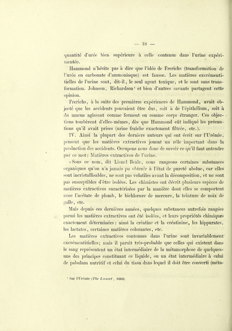 — 'i.8 — quantité d'urée bien supérieure h celle contenue dans l'urine expéri- mentée. Hammond n'hésite pas à dire que l'idée de Frerichs (transformation de l'urée en carbonate d'ammoniaque) est fausse. Les matières excrémenti- tielles de l'urine sont, dit-il, le seul agent toxique, et le sont sans trans- formation. Johnson, Richardson' et bien d'autres savants partagent cette opinion. Frerichs, à la suite des premières expériences de Hammond, avait ob- jecté que les accidents pouvaient être dus, soit à de l'épithélium, soit à du mucus agissant comme ferment ou comme corps étranger. Ces objec- tions tombèrent d'elles-mêmes, dès que Hammond eût indiqué les précau- tions qu'il avait prises (urine fraîche exactement filtrée, etc.). IV. Ainsi la plupart des derniers auteurs qui ont écrit sur l'Urémie, pensent que les matières extractives jouent un rôle important dans la production des accidents. Occupons nous donc de savoir ce qu'il faut entendre par ce mot: Matières extractives de l'urine. «Sous ce nom, dit Lionel Beale, nous rangeons certaines substances organiques qu'on n'a jamais pu obtenir à l'état de pureté abolue, car elles sont incristallisables, ne sont pas volatiles avant la décomposition, et ne sont pas susceptibles d'être isolées. Les chimistes ont d.écrit;plusieurs espèces de matières extractives caractérisées par la manière dont elles se comportent avec l'acétate de plomb, le bichlorure de mercure, la teinture de noix de galle, etc. Mais depuis ces dernières années, quelques substances autrefois rangées parmi les matières extractives ont été isolées, et leurs propriétés chimiques exactement déterminées : ainsi la créatine et la créatinine, les hippurates, les lactates, certaines matières colorantes, etc. Les matières extractives contenues dans l'urine sont invariablement excrémentitielles ; mais il paraît très-probable que celles qui existent dans le sang représentent un état intermédiaire de la métamorphose de quelques- uns des principes constituant ce liquide, ou un état intermédiaire à celui de pabulum nutritif et celui du tissu dans lequel il doit être converti (méta- ' Sur l'Urémie {T/ie Laacef, 1860].