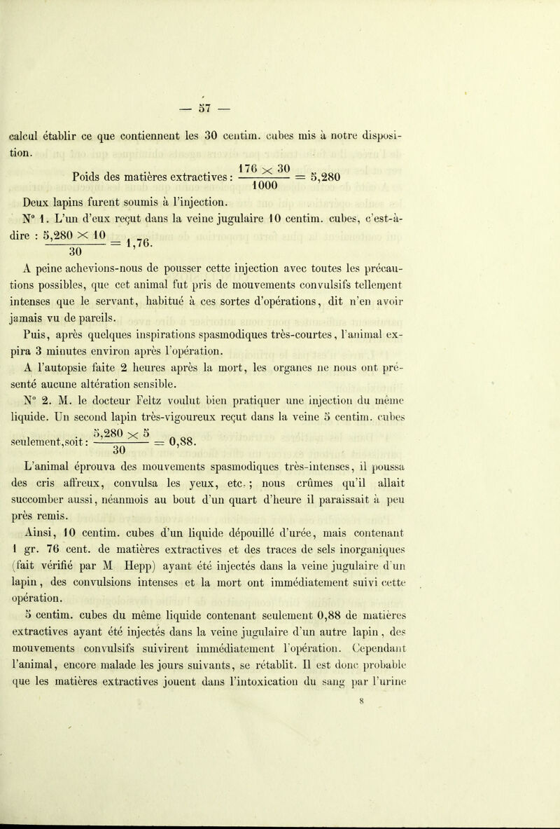 calcul établir ce que contiennent les 30 centim. cubes mis à notre disposi- tion. 1T 0 30 Poids des matières extractives : —ïqqq— ~ 5,280 Deux lapins furent soumis à l'injection. N 1. L'un d'eux reçut dans la veine jugulaire 10 centim. cubes, c'est-à- dire : 5,280 X 10 _ ^ 30 ~ ' ■ A peine achevions-nous de pousser cette injection avec toutes les précau- tions possibles, que cet animal fut pris de mouvements convulsifs tellenjent intenses que le servant, habitué à ces sortes d'opérations, dit n'en avoir jamais vu de pareils. Puis, après quelques inspirations spasmodiques très-courtes, l'animal ex- pira 3 minutes environ après l'opération. A l'autopsie faite 2 heures après la mort, les organes ne nous ont pré- senté aucune altération sensible. N° 2. M. le docteur Feltz voulut bien pratiquer une injection du même liquide. Un second lapin très-vigoureux reçut dans la veine 5 centim. cubes . 5,280 X S ^ seulement,soit : = 0,88. 30 L'animal éprouva des mouvements spasmodiques très-intenses, il poussa des cris affreux, convulsa les yeux, etc. ; nous crûmes qu'il allait succomber aussi, néanmois au bout d'un quart d'heure il paraissait à peu près remis. Ainsi, iO centim. cubes d'un liquide dépouillé d'urée, mais contenant 1 gr. 76 cent, de matières extractives et des traces de sels inorganiques (fait vérifié par M Hepp) ayant été injectés dans la veine jugulaire d'un lapin, des convulsions intenses et la mort ont immédiatement suivi cette opération. 5 centim. cubes du même liquide contenant seulement 0,88 de matières extractives ayant été injectés dans la veine jugulaire d'un autre lapin, des mouvements convulsifs suivirent immédiatement l'opération. Cependant l'animal, encore malade les jours suivants, se rétablit. Il est donc probable que les matières extractives jouent dans l'intoxication du sang par l'urine